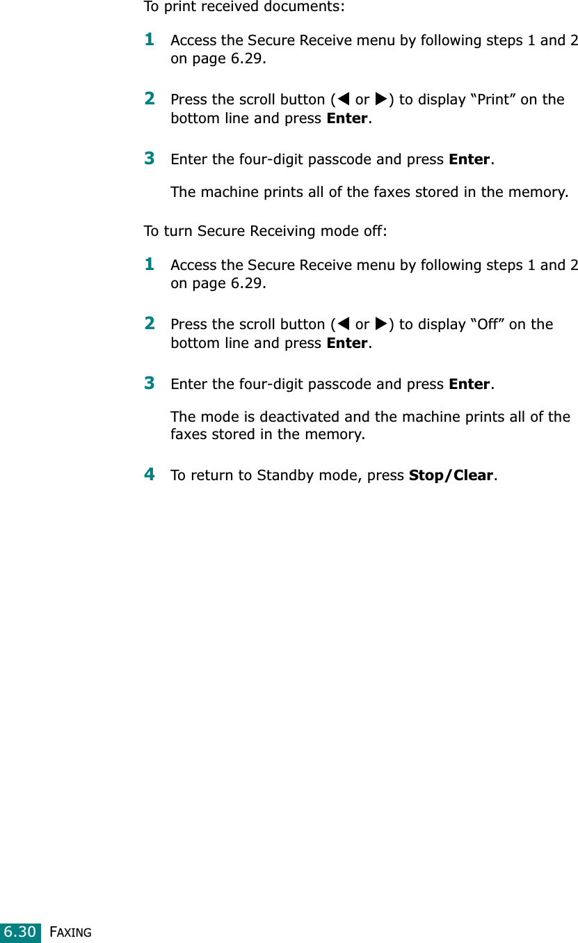 FAXING6.30To print received documents:1Access the Secure Receive menu by following steps 1 and 2 on page 6.29.2Press the scroll button (W or X) to display “Print” on the bottom line and press Enter.3Enter the four-digit passcode and press Enter.The machine prints all of the faxes stored in the memory. To turn Secure Receiving mode off:1Access the Secure Receive menu by following steps 1 and 2 on page 6.29.2Press the scroll button (W or X) to display “Off” on the bottom line and press Enter.3Enter the four-digit passcode and press Enter.The mode is deactivated and the machine prints all of the faxes stored in the memory.4To return to Standby mode, press Stop/Clear.