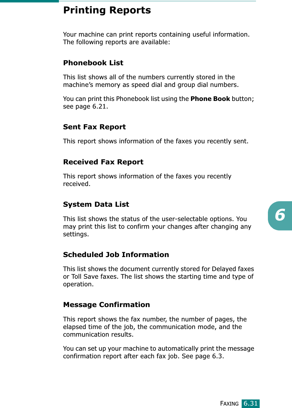 FAXING6.316Printing ReportsYour machine can print reports containing useful information. The following reports are available: Phonebook ListThis list shows all of the numbers currently stored in the machine’s memory as speed dial and group dial numbers. You can print this Phonebook list using the Phone Book button; see page 6.21.Sent Fax ReportThis report shows information of the faxes you recently sent. Received Fax ReportThis report shows information of the faxes you recently received. System Data ListThis list shows the status of the user-selectable options. You may print this list to confirm your changes after changing any settings. Scheduled Job Information This list shows the document currently stored for Delayed faxes or Toll Save faxes. The list shows the starting time and type of operation. Message ConfirmationThis report shows the fax number, the number of pages, the elapsed time of the job, the communication mode, and the communication results.You can set up your machine to automatically print the message confirmation report after each fax job. See page 6.3.
