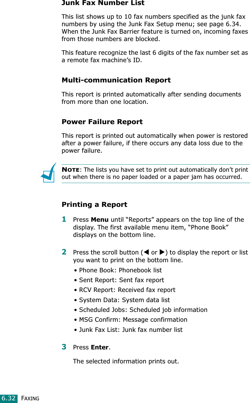 FAXING6.32Junk Fax Number ListThis list shows up to 10 fax numbers specified as the junk fax numbers by using the Junk Fax Setup menu; see page 6.34. When the Junk Fax Barrier feature is turned on, incoming faxes from those numbers are blocked.This feature recognize the last 6 digits of the fax number set as a remote fax machine’s ID.Multi-communication ReportThis report is printed automatically after sending documents from more than one location. Power Failure ReportThis report is printed out automatically when power is restored after a power failure, if there occurs any data loss due to the power failure. NOTE: The lists you have set to print out automatically don’t print out when there is no paper loaded or a paper jam has occurred.Printing a Report1Press Menu until “Reports” appears on the top line of the display. The first available menu item, “Phone Book” displays on the bottom line.2Press the scroll button (W or X) to display the report or list you want to print on the bottom line.• Phone Book: Phonebook list• Sent Report: Sent fax report• RCV Report: Received fax report• System Data: System data list• Scheduled Jobs: Scheduled job information • MSG Confirm: Message confirmation• Junk Fax List: Junk fax number list3Press Enter.The selected information prints out.