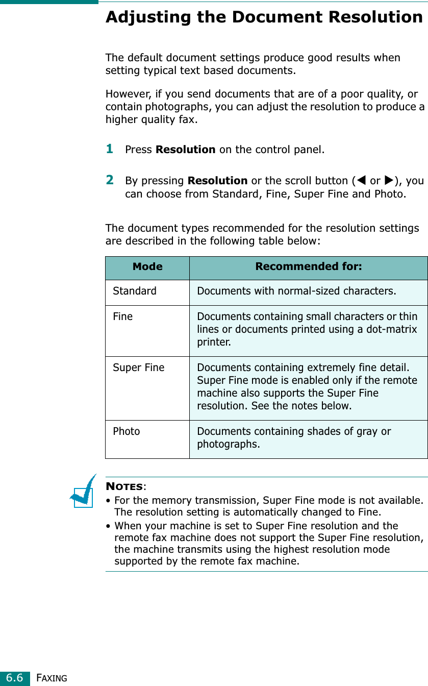 FAXING6.6Adjusting the Document ResolutionThe default document settings produce good results when setting typical text based documents.However, if you send documents that are of a poor quality, or contain photographs, you can adjust the resolution to produce a higher quality fax.1Press Resolution on the control panel.2By pressing Resolution or the scroll button (W or X), you can choose from Standard, Fine, Super Fine and Photo.The document types recommended for the resolution settings are described in the following table below:NOTES:• For the memory transmission, Super Fine mode is not available. The resolution setting is automatically changed to Fine. • When your machine is set to Super Fine resolution and the remote fax machine does not support the Super Fine resolution, the machine transmits using the highest resolution mode supported by the remote fax machine.ModeRecommended for:Standard Documents with normal-sized characters.Fine Documents containing small characters or thin lines or documents printed using a dot-matrix printer.Super Fine Documents containing extremely fine detail. Super Fine mode is enabled only if the remote machine also supports the Super Fine resolution. See the notes below.Photo Documents containing shades of gray or photographs.