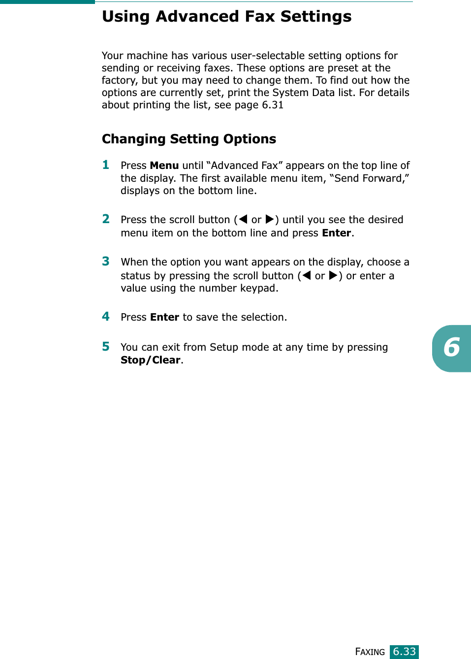 FAXING6.336Using Advanced Fax SettingsYour machine has various user-selectable setting options for sending or receiving faxes. These options are preset at the factory, but you may need to change them. To find out how the options are currently set, print the System Data list. For details about printing the list, see page 6.31Changing Setting Options1Press Menu until “Advanced Fax” appears on the top line of the display. The first available menu item, “Send Forward,” displays on the bottom line.2Press the scroll button (W or X) until you see the desired menu item on the bottom line and press Enter.3When the option you want appears on the display, choose a status by pressing the scroll button (W or X) or enter a value using the number keypad.4Press Enter to save the selection.5You can exit from Setup mode at any time by pressing Stop/Clear.