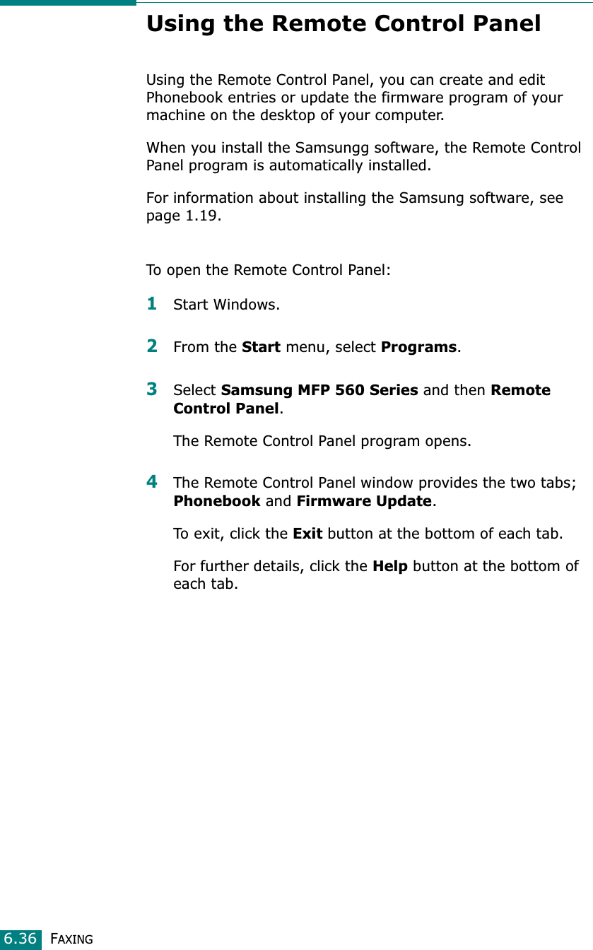 FAXING6.36Using the Remote Control PanelUsing the Remote Control Panel, you can create and edit Phonebook entries or update the firmware program of your machine on the desktop of your computer. When you install the Samsungg software, the Remote Control Panel program is automatically installed. For information about installing the Samsung software, see page 1.19.To open the Remote Control Panel:1Start Windows.2From the Start menu, select Programs.3Select Samsung MFP 560 Series and then Remote Control Panel.The Remote Control Panel program opens.4The Remote Control Panel window provides the two tabs; Phonebook and Firmware Update.To exit, click the Exit button at the bottom of each tab.For further details, click the Help button at the bottom of each tab.