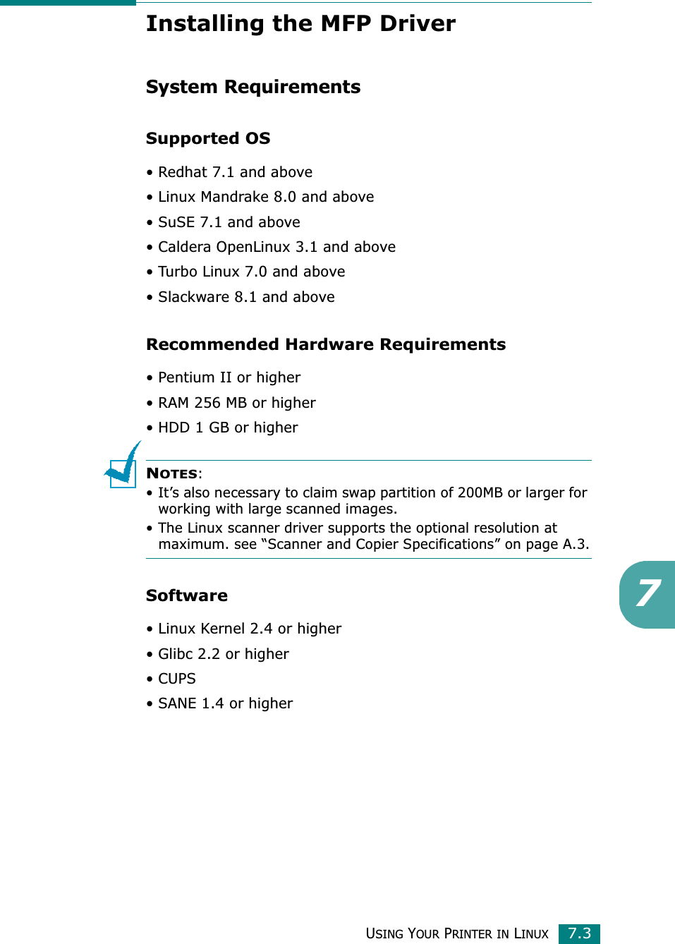 USING YOUR PRINTER IN LINUX7.37Installing the MFP DriverSystem RequirementsSupported OS• Redhat 7.1 and above• Linux Mandrake 8.0 and above• SuSE 7.1 and above• Caldera OpenLinux 3.1 and above• Turbo Linux 7.0 and above• Slackware 8.1 and aboveRecommended Hardware Requirements• Pentium II or higher• RAM 256 MB or higher• HDD 1 GB or higherNOTES:• It’s also necessary to claim swap partition of 200MB or larger for working with large scanned images.• The Linux scanner driver supports the optional resolution at maximum. see “Scanner and Copier Specifications” on page A.3.Software• Linux Kernel 2.4 or higher• Glibc 2.2 or higher•CUPS• SANE 1.4 or higher