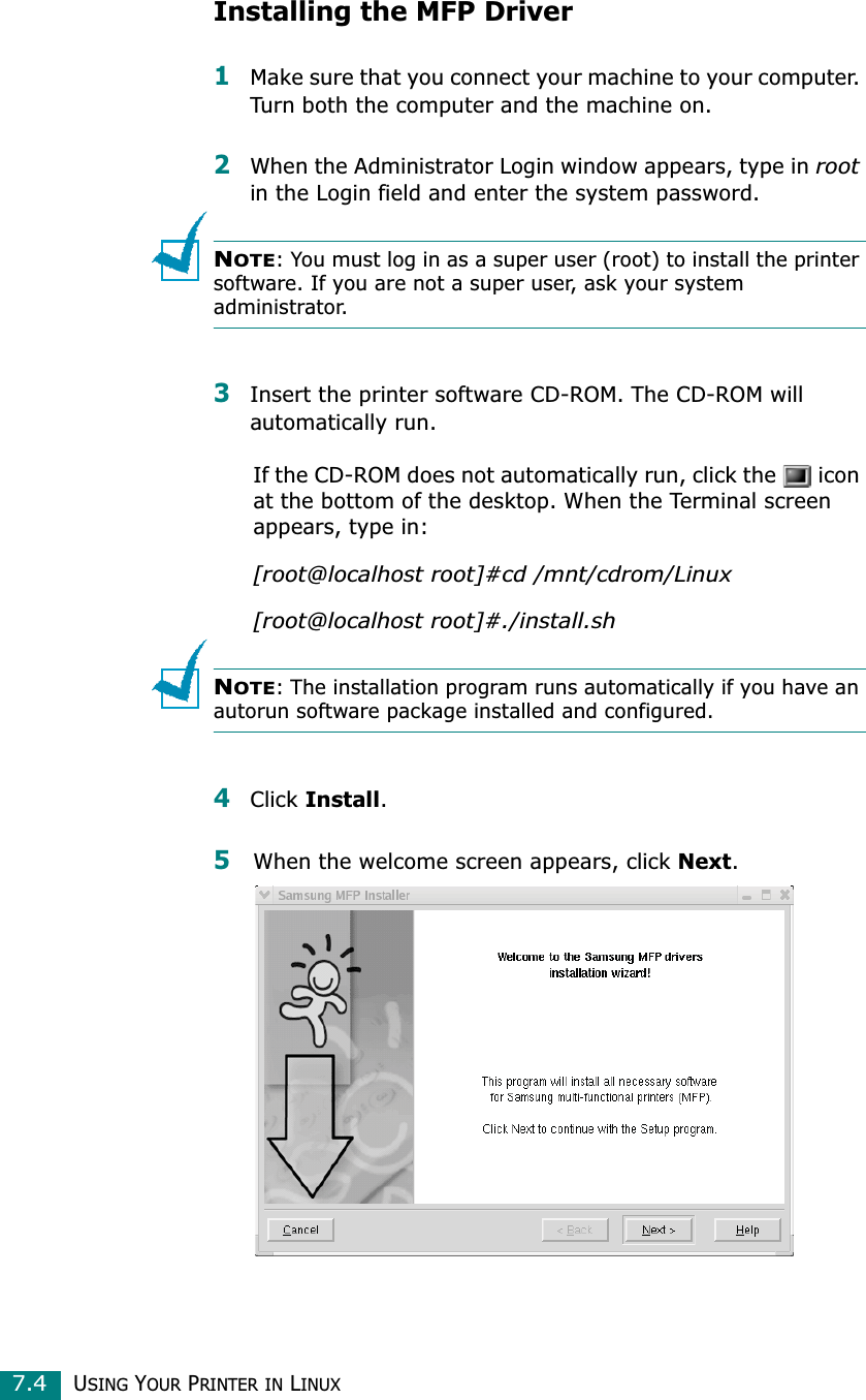 USING YOUR PRINTER IN LINUX7.4Installing the MFP Driver1Make sure that you connect your machine to your computer. Turn both the computer and the machine on.2When the Administrator Login window appears, type in rootin the Login field and enter the system password.NOTE: You must log in as a super user (root) to install the printer software. If you are not a super user, ask your system administrator.3Insert the printer software CD-ROM. The CD-ROM will automatically run.If the CD-ROM does not automatically run, click the   icon at the bottom of the desktop. When the Terminal screen appears, type in:[root@localhost root]#cd /mnt/cdrom/Linux[root@localhost root]#./install.shNOTE: The installation program runs automatically if you have an autorun software package installed and configured.4Click Install.5When the welcome screen appears, click Next.