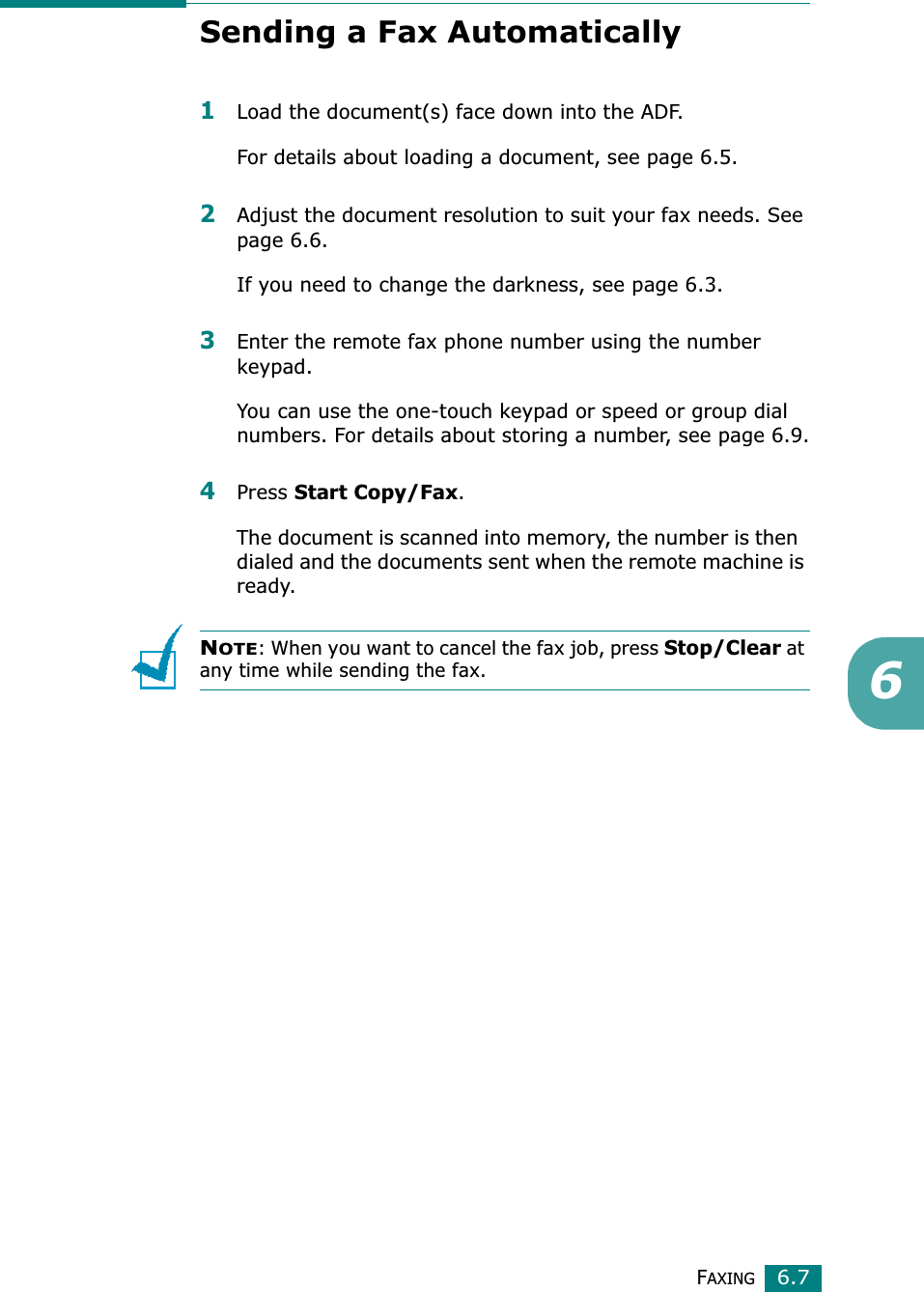 FAXING6.76Sending a Fax Automatically1Load the document(s) face down into the ADF.For details about loading a document, see page 6.5.2Adjust the document resolution to suit your fax needs. See page 6.6.If you need to change the darkness, see page 6.3.3Enter the remote fax phone number using the number keypad.You can use the one-touch keypad or speed or group dial numbers. For details about storing a number, see page 6.9.4Press Start Copy/Fax.The document is scanned into memory, the number is then  dialed and the documents sent when the remote machine is ready.NOTE: When you want to cancel the fax job, press Stop/Clearat any time while sending the fax.