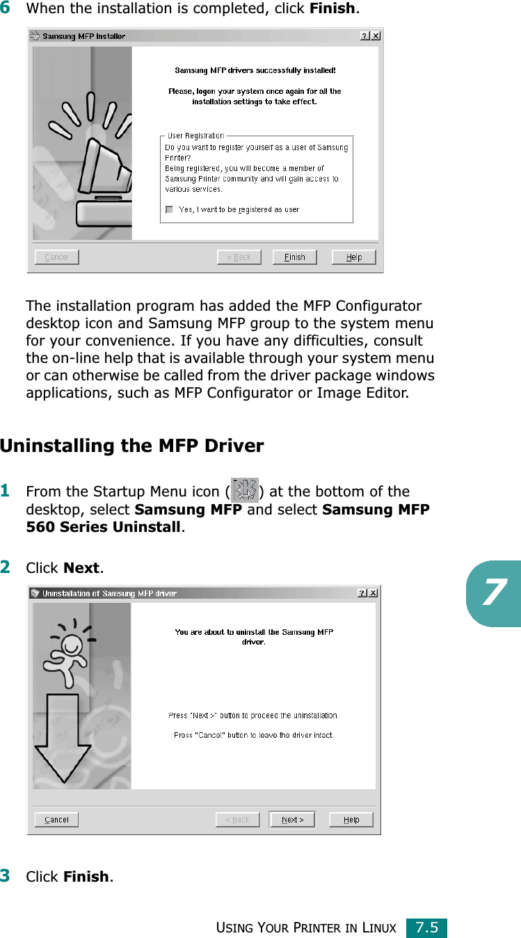 USING YOUR PRINTER IN LINUX7.576When the installation is completed, click Finish.The installation program has added the MFP Configurator desktop icon and Samsung MFP group to the system menu for your convenience. If you have any difficulties, consult the on-line help that is available through your system menu or can otherwise be called from the driver package windows applications, such as MFP Configurator or Image Editor.Uninstalling the MFP Driver1From the Startup Menu icon ( ) at the bottom of the desktop, select Samsung MFP and select Samsung MFP 560 Series Uninstall.2Click Next.3Click Finish.