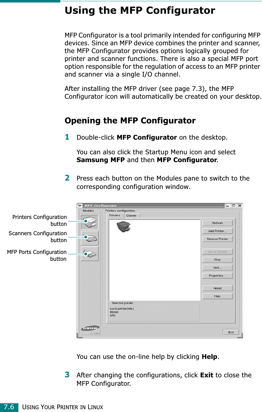 USING YOUR PRINTER IN LINUX7.6Using the MFP ConfiguratorMFP Configurator is a tool primarily intended for configuring MFP devices. Since an MFP device combines the printer and scanner, the MFP Configurator provides options logically grouped for printer and scanner functions. There is also a special MFP port option responsible for the regulation of access to an MFP printer and scanner via a single I/O channel.After installing the MFP driver (see page 7.3), the MFP Configurator icon will automatically be created on your desktop.Opening the MFP Configurator1Double-click MFP Configurator on the desktop.You can also click the Startup Menu icon and select Samsung MFP and then MFP Configurator.2Press each button on the Modules pane to switch to the corresponding configuration window.You can use the on-line help by clicking Help.3After changing the configurations, click Exit to close the MFP Configurator.Printers ConfigurationbuttonScanners ConfigurationbuttonMFP Ports Configurationbutton