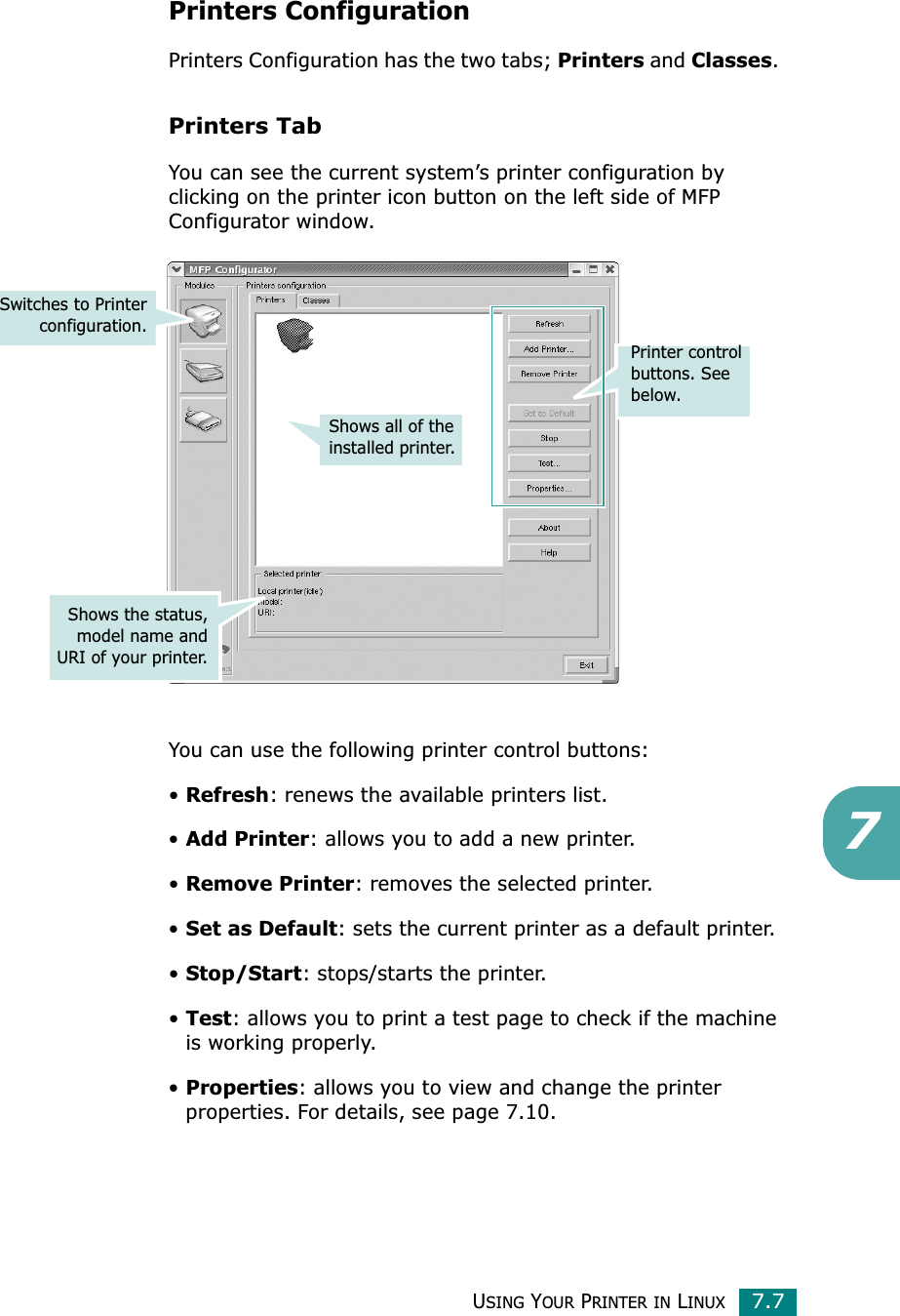 USING YOUR PRINTER IN LINUX7.77Printers ConfigurationPrinters Configuration has the two tabs; Printers and Classes.Printers TabYou can see the current system’s printer configuration by clicking on the printer icon button on the left side of MFP Configurator window.You can use the following printer control buttons:•Refresh: renews the available printers list.•Add Printer: allows you to add a new printer.•Remove Printer: removes the selected printer.•Set as Default: sets the current printer as a default printer.•Stop/Start: stops/starts the printer.•Test: allows you to print a test page to check if the machine is working properly.•Properties: allows you to view and change the printer properties. For details, see page 7.10.Shows all of the installed printer.Switches to Printerconfiguration.Shows the status,model name andURI of your printer.Printer control buttons. See below.