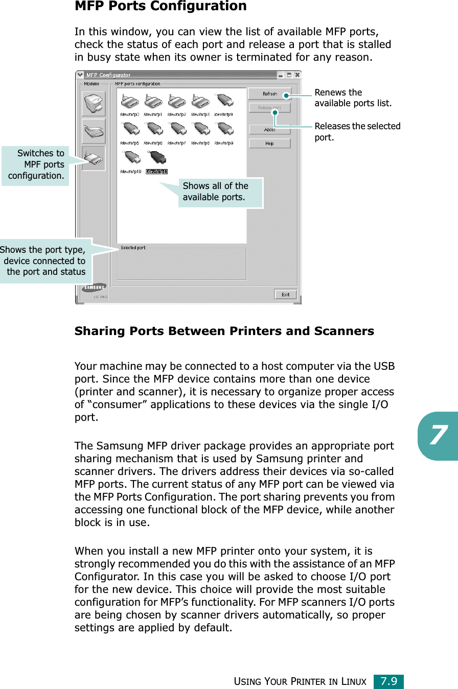 USING YOUR PRINTER IN LINUX7.97MFP Ports ConfigurationIn this window, you can view the list of available MFP ports, check the status of each port and release a port that is stalled in busy state when its owner is terminated for any reason.Sharing Ports Between Printers and ScannersYour machine may be connected to a host computer via the USB port. Since the MFP device contains more than one device (printer and scanner), it is necessary to organize proper access of “consumer” applications to these devices via the single I/O port.The Samsung MFP driver package provides an appropriate port sharing mechanism that is used by Samsung printer and scanner drivers. The drivers address their devices via so-called MFP ports. The current status of any MFP port can be viewed via the MFP Ports Configuration. The port sharing prevents you from accessing one functional block of the MFP device, while another block is in use.When you install a new MFP printer onto your system, it is strongly recommended you do this with the assistance of an MFP Configurator. In this case you will be asked to choose I/O port for the new device. This choice will provide the most suitable configuration for MFP’s functionality. For MFP scanners I/O ports are being chosen by scanner drivers automatically, so proper settings are applied by default.Releases the selectedport.Renews the available ports list.Shows all of the available ports.Switches toMPF portsconfiguration.Shows the port type,device connected tothe port and status