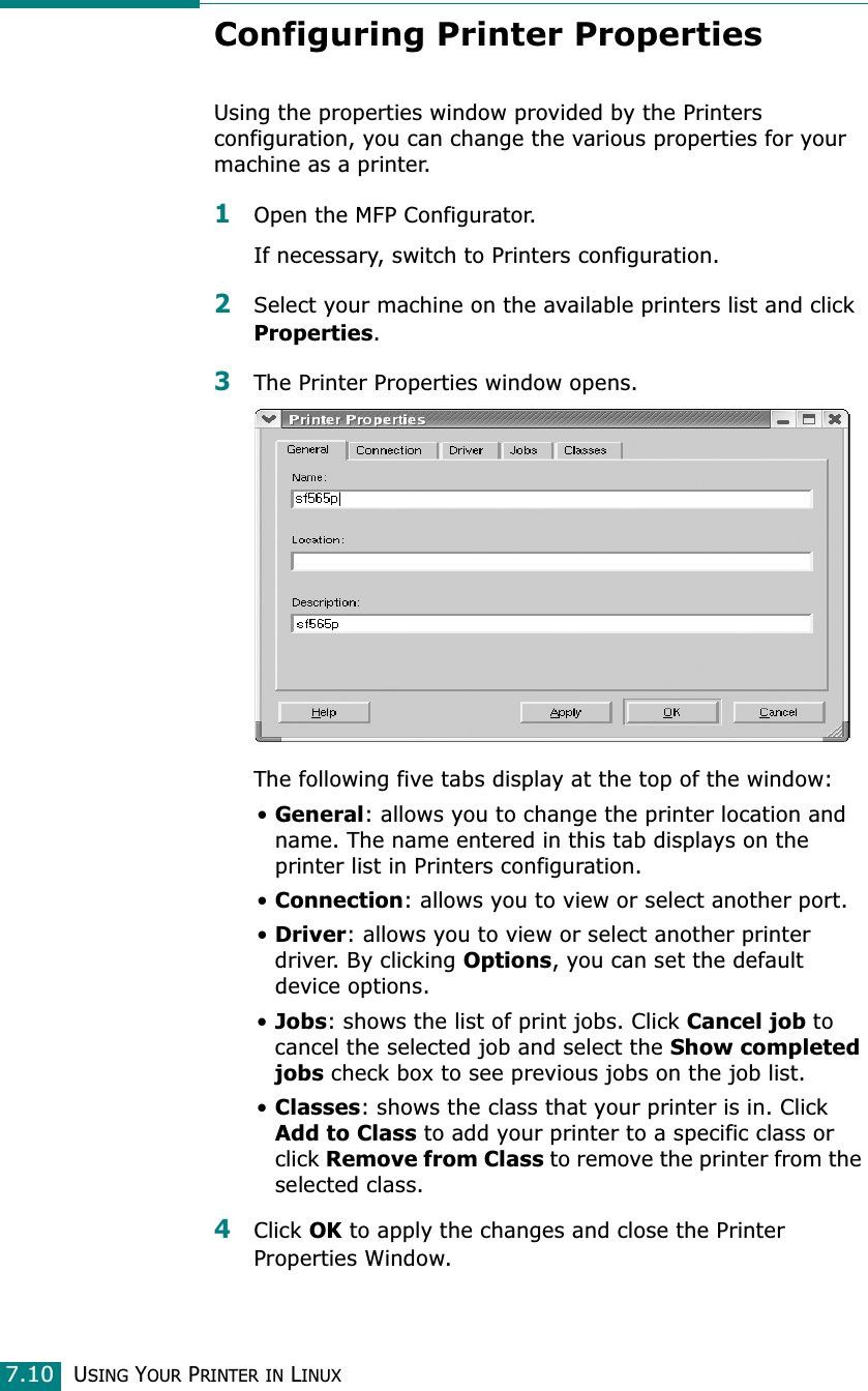 USING YOUR PRINTER IN LINUX7.10Configuring Printer PropertiesUsing the properties window provided by the Printers configuration, you can change the various properties for your machine as a printer.1Open the MFP Configurator.If necessary, switch to Printers configuration.2Select your machine on the available printers list and click Properties.3The Printer Properties window opens.The following five tabs display at the top of the window:•General: allows you to change the printer location and name. The name entered in this tab displays on the printer list in Printers configuration.•Connection: allows you to view or select another port.•Driver: allows you to view or select another printer driver. By clicking Options, you can set the default device options.•Jobs: shows the list of print jobs. Click Cancel job to cancel the selected job and select the Show completed jobs check box to see previous jobs on the job list.•Classes: shows the class that your printer is in. Click Add to Class to add your printer to a specific class or click Remove from Class to remove the printer from the selected class.4Click OK to apply the changes and close the Printer Properties Window.