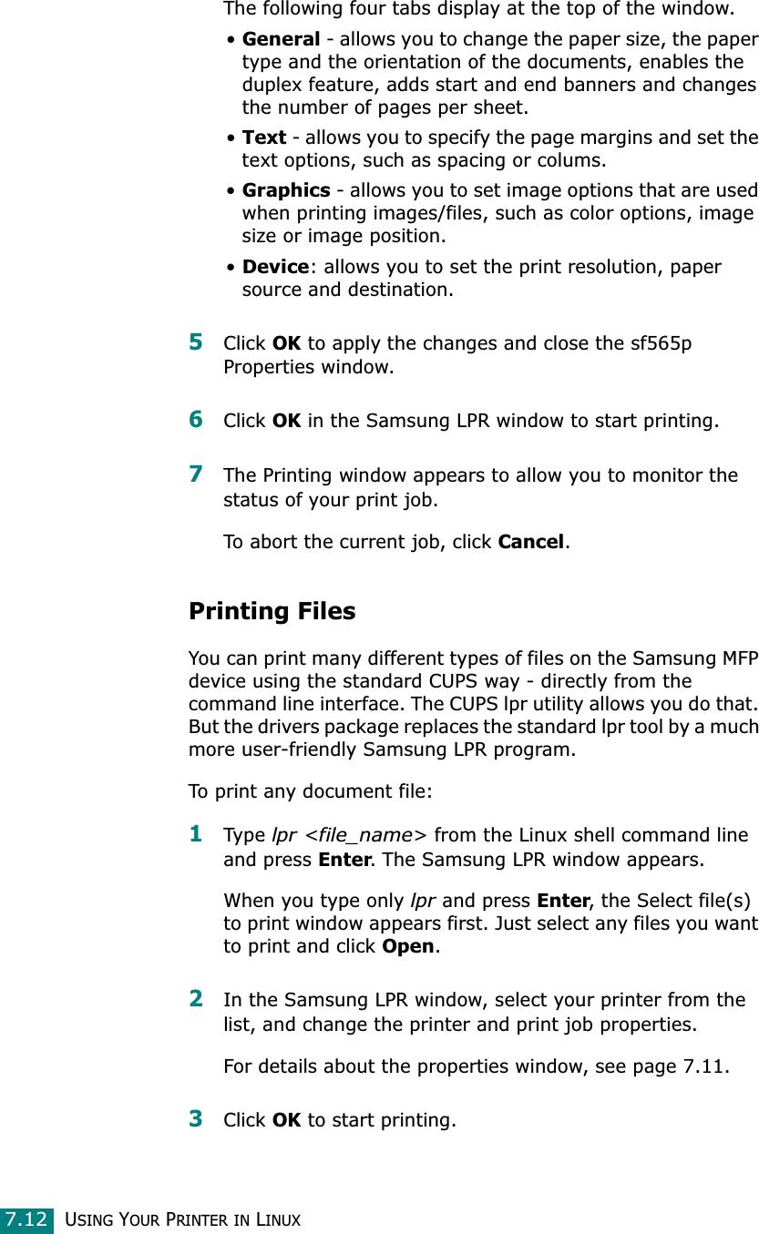 USING YOUR PRINTER IN LINUX7.12The following four tabs display at the top of the window.•General - allows you to change the paper size, the paper type and the orientation of the documents, enables the duplex feature, adds start and end banners and changes the number of pages per sheet.•Text - allows you to specify the page margins and set the text options, such as spacing or colums.•Graphics - allows you to set image options that are used when printing images/files, such as color options, image size or image position.•Device: allows you to set the print resolution, paper source and destination.5Click OK to apply the changes and close the sf565p Properties window. 6Click OK in the Samsung LPR window to start printing.7The Printing window appears to allow you to monitor the status of your print job.To abort the current job, click Cancel.Printing FilesYou can print many different types of files on the Samsung MFP device using the standard CUPS way - directly from the command line interface. The CUPS lpr utility allows you do that. But the drivers package replaces the standard lpr tool by a much more user-friendly Samsung LPR program.To print any document file:1Type lpr &lt;file_name&gt; from the Linux shell command line and press Enter. The Samsung LPR window appears.When you type only lpr and press Enter, the Select file(s) to print window appears first. Just select any files you want to print and click Open.2In the Samsung LPR window, select your printer from the list, and change the printer and print job properties.For details about the properties window, see page 7.11.3Click OK to start printing.
