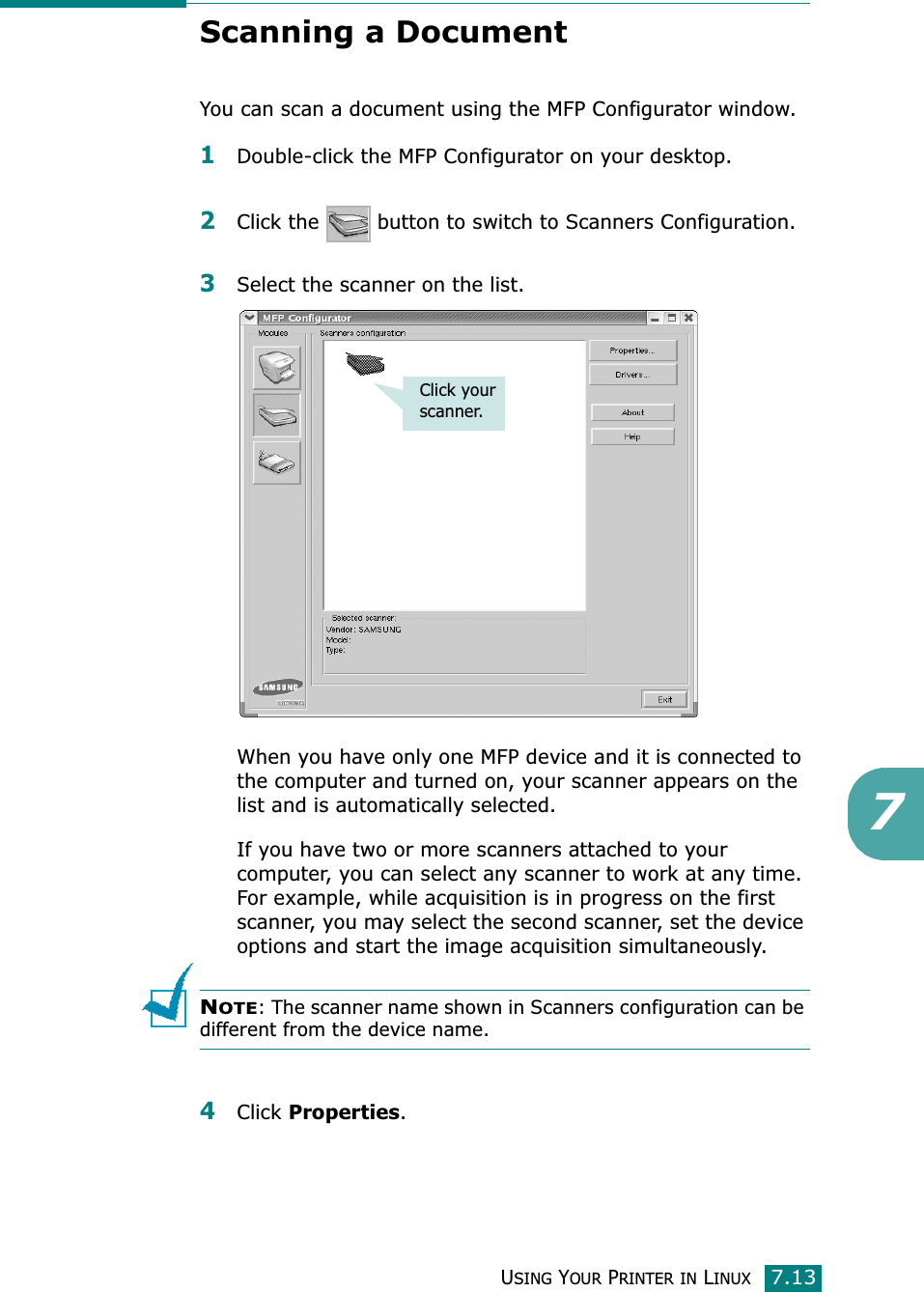 USING YOUR PRINTER IN LINUX7.137Scanning a DocumentYou can scan a document using the MFP Configurator window.1Double-click the MFP Configurator on your desktop.2Click the   button to switch to Scanners Configuration.3Select the scanner on the list. When you have only one MFP device and it is connected to the computer and turned on, your scanner appears on the list and is automatically selected.If you have two or more scanners attached to your computer, you can select any scanner to work at any time. For example, while acquisition is in progress on the first scanner, you may select the second scanner, set the device options and start the image acquisition simultaneously.NOTE: The scanner name shown in Scanners configuration can be different from the device name.4Click Properties.Click your scanner.