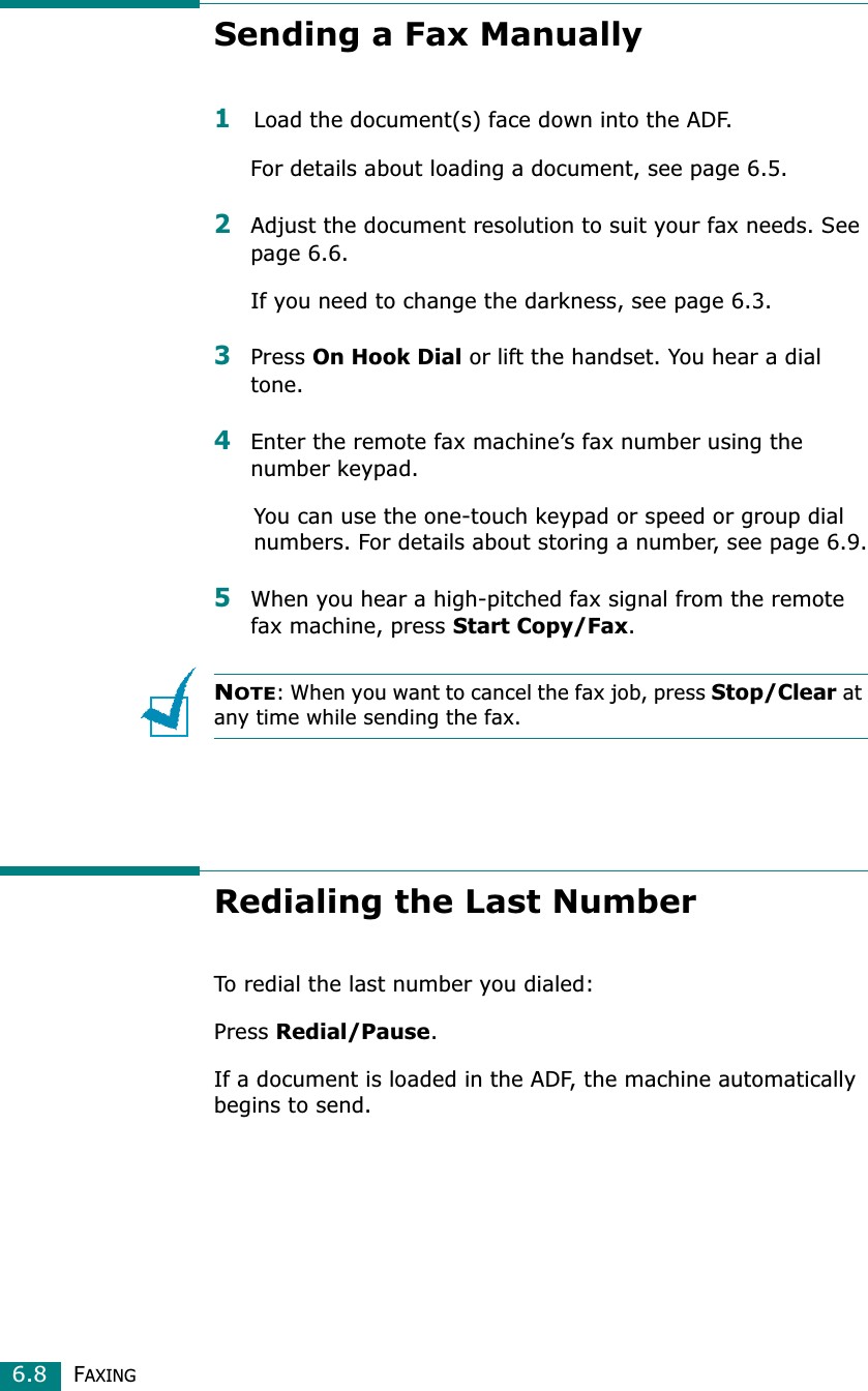 FAXING6.8Sending a Fax Manually1Load the document(s) face down into the ADF.For details about loading a document, see page 6.5.2Adjust the document resolution to suit your fax needs. See page 6.6.If you need to change the darkness, see page 6.3.3Press On Hook Dial or lift the handset. You hear a dial tone.4Enter the remote fax machine’s fax number using the number keypad.You can use the one-touch keypad or speed or group dial numbers. For details about storing a number, see page 6.9.5When you hear a high-pitched fax signal from the remote fax machine, press Start Copy/Fax.NOTE: When you want to cancel the fax job, press Stop/Clear at any time while sending the fax.Redialing the Last NumberTo redial the last number you dialed:Press Redial/Pause.If a document is loaded in the ADF, the machine automatically begins to send.