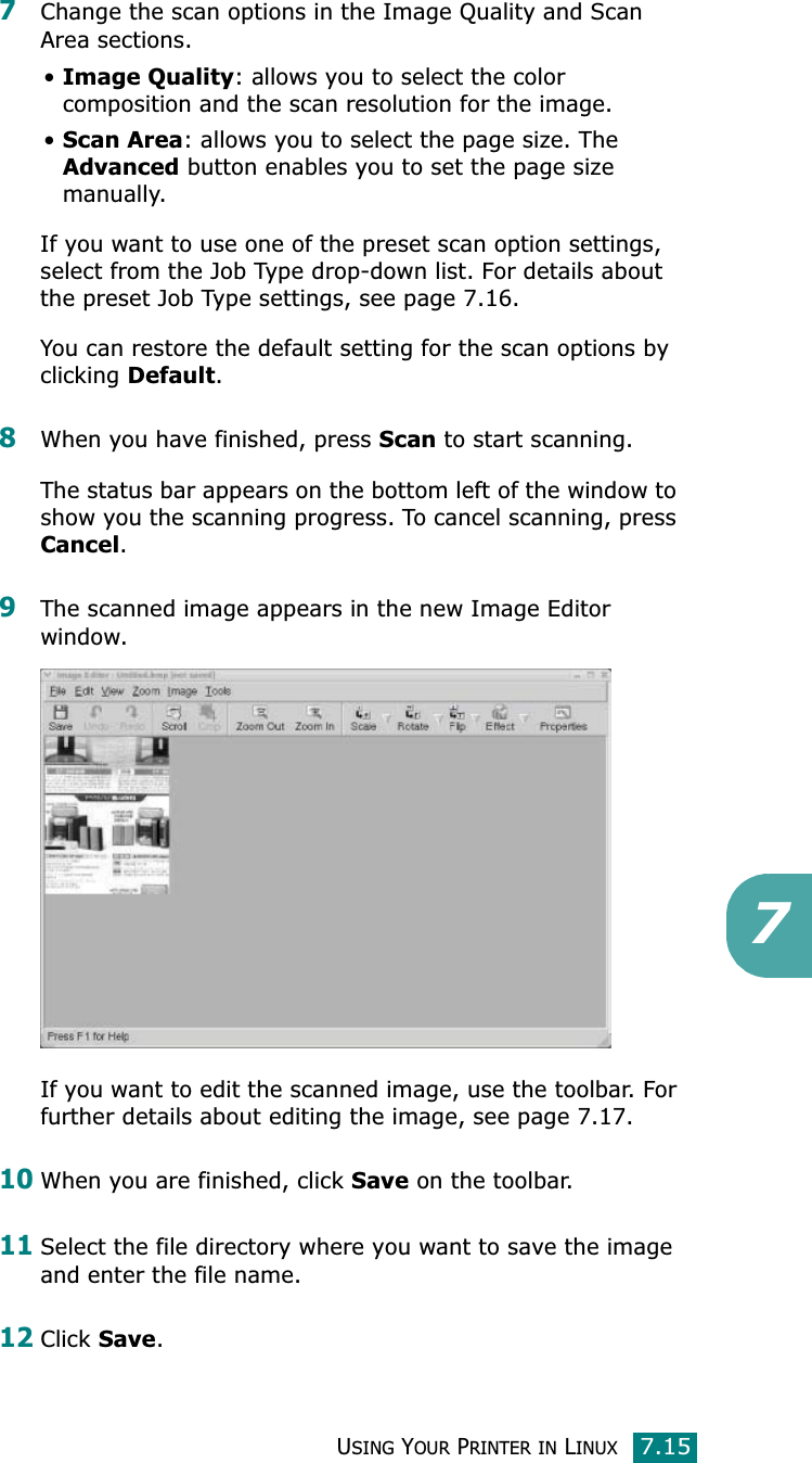 USING YOUR PRINTER IN LINUX7.1577Change the scan options in the Image Quality and Scan Area sections.•Image Quality: allows you to select the color composition and the scan resolution for the image.•Scan Area: allows you to select the page size. The Advanced button enables you to set the page size manually.If you want to use one of the preset scan option settings, select from the Job Type drop-down list. For details about the preset Job Type settings, see page 7.16.You can restore the default setting for the scan options by clicking Default.8When you have finished, press Scan to start scanning.The status bar appears on the bottom left of the window to show you the scanning progress. To cancel scanning, press Cancel.9The scanned image appears in the new Image Editor window.If you want to edit the scanned image, use the toolbar. For further details about editing the image, see page 7.17.10When you are finished, click Save on the toolbar.11Select the file directory where you want to save the image and enter the file name. 12Click Save.