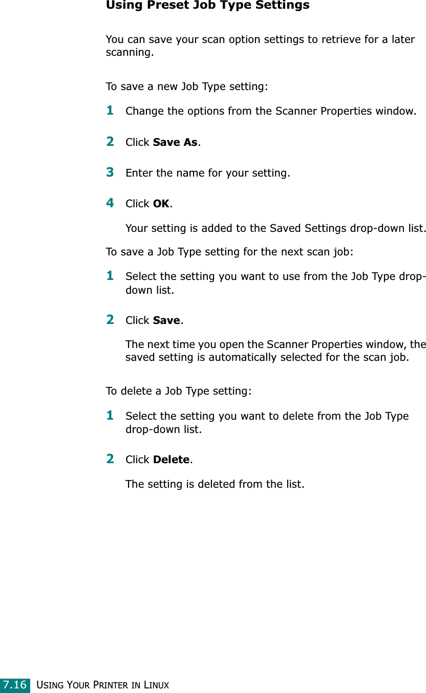 USING YOUR PRINTER IN LINUX7.16Using Preset Job Type SettingsYou can save your scan option settings to retrieve for a later scanning.To save a new Job Type setting:1Change the options from the Scanner Properties window.2Click Save As.3Enter the name for your setting.4Click OK.Your setting is added to the Saved Settings drop-down list.To save a Job Type setting for the next scan job:1Select the setting you want to use from the Job Type drop-down list.2Click Save.The next time you open the Scanner Properties window, the saved setting is automatically selected for the scan job.To delete a Job Type setting:1Select the setting you want to delete from the Job Type drop-down list.2Click Delete.The setting is deleted from the list.