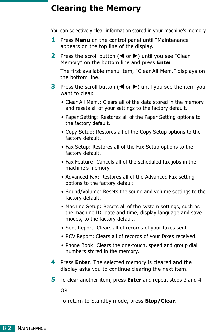 MAINTENANCE8.2Clearing the MemoryYou can selectively clear information stored in your machine’s memory.1Press Menu on the control panel until “Maintenance” appears on the top line of the display. 2Press the scroll button (W or X) until you see “Clear Memory” on the bottom line and press EnterThe first available menu item, “Clear All Mem.” displays on the bottom line.3Press the scroll button (W or X) until you see the item you want to clear.• Clear All Mem.: Clears all of the data stored in the memory and resets all of your settings to the factory default.• Paper Setting: Restores all of the Paper Setting options to the factory default.• Copy Setup: Restores all of the Copy Setup options to the factory default.• Fax Setup: Restores all of the Fax Setup options to the factory default.• Fax Feature: Cancels all of the scheduled fax jobs in the machine’s memory.• Advanced Fax: Restores all of the Advanced Fax setting options to the factory default.• Sound/Volume: Resets the sound and volume settings to the factory default.• Machine Setup: Resets all of the system settings, such as the machine ID, date and time, display language and save modes, to the factory default.• Sent Report: Clears all of records of your faxes sent. • RCV Report: Clears all of records of your faxes received.• Phone Book: Clears the one-touch, speed and group dial numbers stored in the memory.4Press Enter. The selected memory is cleared and the display asks you to continue clearing the next item.5To clear another item, press Enter and repeat steps 3 and 4ORTo return to Standby mode, press Stop/Clear.