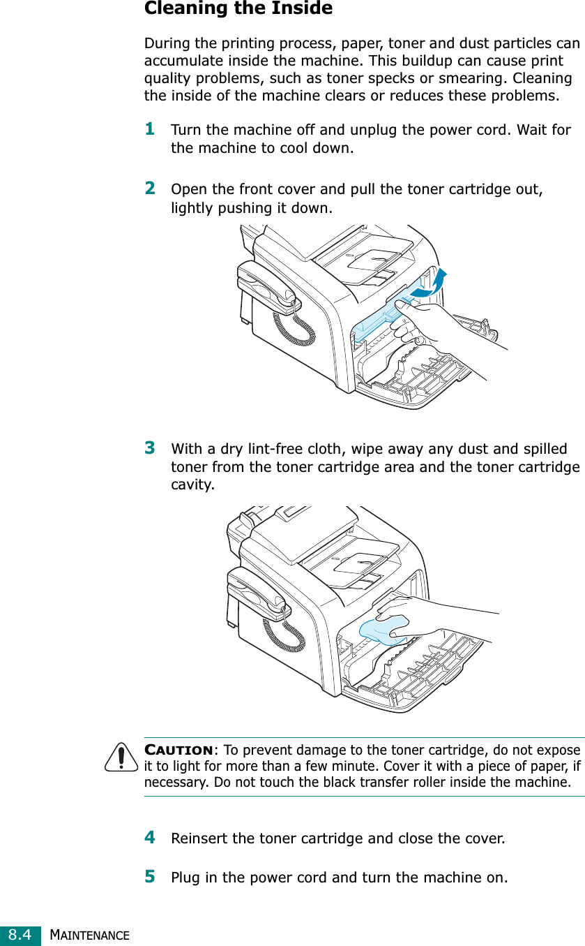 MAINTENANCE8.4Cleaning the InsideDuring the printing process, paper, toner and dust particles can accumulate inside the machine. This buildup can cause print quality problems, such as toner specks or smearing. Cleaning the inside of the machine clears or reduces these problems.1Turn the machine off and unplug the power cord. Wait for the machine to cool down.2Open the front cover and pull the toner cartridge out, lightly pushing it down.3With a dry lint-free cloth, wipe away any dust and spilled toner from the toner cartridge area and the toner cartridge cavity.CAUTION: To prevent damage to the toner cartridge, do not expose it to light for more than a few minute. Cover it with a piece of paper, if necessary. Do not touch the black transfer roller inside the machine. 4Reinsert the toner cartridge and close the cover.5Plug in the power cord and turn the machine on.