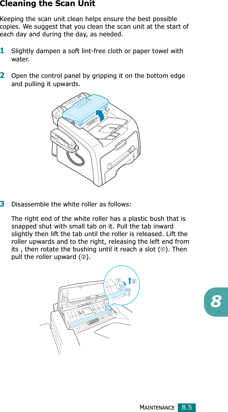 MAINTENANCE8.58Cleaning the Scan UnitKeeping the scan unit clean helps ensure the best possible copies. We suggest that you clean the scan unit at the start of each day and during the day, as needed.1Slightly dampen a soft lint-free cloth or paper towel with water.2Open the control panel by gripping it on the bottom edge and pulling it upwards.3Disassemble the white roller as follows:The right end of the white roller has a plastic bush that is snapped shut with small tab on it. Pull the tab inward slightly then lift the tab until the roller is released. Lift the roller upwards and to the right, releasing the left end from its , then rotate the bushing until it reach a slot (➀). Then pull the roller upward (➁).
