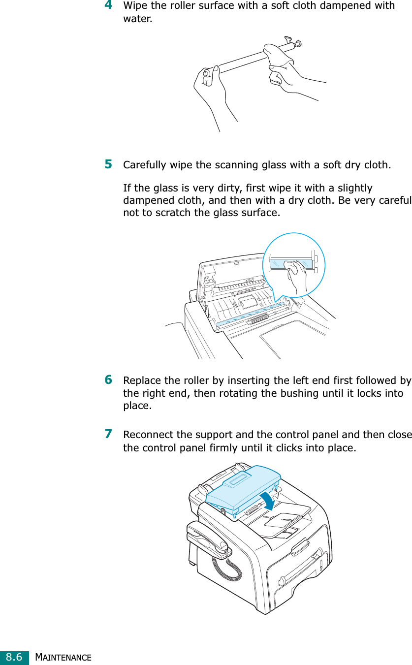 MAINTENANCE8.64Wipe the roller surface with a soft cloth dampened with water.5Carefully wipe the scanning glass with a soft dry cloth.If the glass is very dirty, first wipe it with a slightly dampened cloth, and then with a dry cloth. Be very careful not to scratch the glass surface.6Replace the roller by inserting the left end first followed by the right end, then rotating the bushing until it locks into place.7Reconnect the support and the control panel and then close the control panel firmly until it clicks into place.