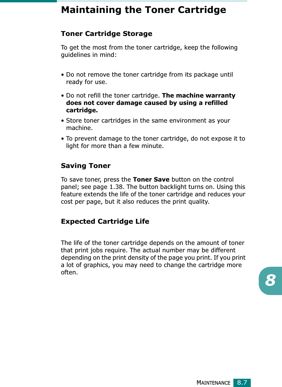 MAINTENANCE8.78Maintaining the Toner CartridgeToner Cartridge StorageTo get the most from the toner cartridge, keep the following guidelines in mind:• Do not remove the toner cartridge from its package until ready for use. • Do not refill the toner cartridge. The machine warranty does not cover damage caused by using a refilled cartridge.• Store toner cartridges in the same environment as your machine.• To prevent damage to the toner cartridge, do not expose it to light for more than a few minute.Saving TonerTo save toner, press the Toner Save button on the control panel; see page 1.38. The button backlight turns on. Using this feature extends the life of the toner cartridge and reduces your cost per page, but it also reduces the print quality. Expected Cartridge LifeThe life of the toner cartridge depends on the amount of toner that print jobs require. The actual number may be different depending on the print density of the page you print. If you print a lot of graphics, you may need to change the cartridge more often.