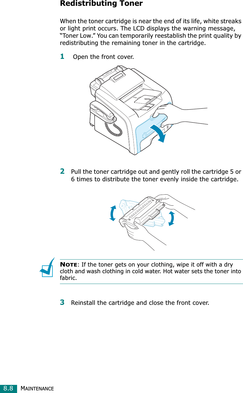 MAINTENANCE8.8Redistributing TonerWhen the toner cartridge is near the end of its life, white streaks or light print occurs. The LCD displays the warning message, “Toner Low.” You can temporarily reestablish the print quality by redistributing the remaining toner in the cartridge.1 Open the front cover.2Pull the toner cartridge out and gently roll the cartridge 5 or 6 times to distribute the toner evenly inside the cartridge.NOTE: If the toner gets on your clothing, wipe it off with a dry cloth and wash clothing in cold water. Hot water sets the toner into fabric.3Reinstall the cartridge and close the front cover.