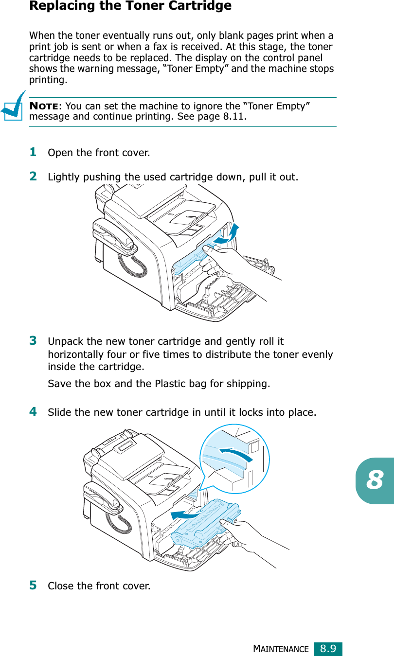 MAINTENANCE8.98Replacing the Toner CartridgeWhen the toner eventually runs out, only blank pages print when a print job is sent or when a fax is received. At this stage, the toner cartridge needs to be replaced. The display on the control panel shows the warning message, “Toner Empty” and the machine stops printing.NOTE: You can set the machine to ignore the “Toner Empty” message and continue printing. See page 8.11. 1Open the front cover.2Lightly pushing the used cartridge down, pull it out.3Unpack the new toner cartridge and gently roll it horizontally four or five times to distribute the toner evenly inside the cartridge.Save the box and the Plastic bag for shipping.4Slide the new toner cartridge in until it locks into place.5Close the front cover.