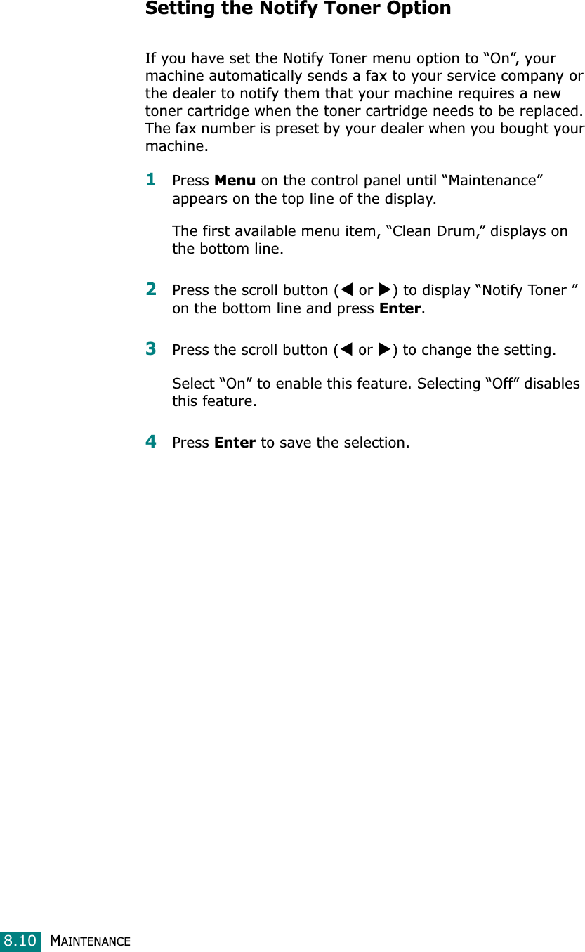 MAINTENANCE8.10Setting the Notify Toner Option If you have set the Notify Toner menu option to “On”, your machine automatically sends a fax to your service company or the dealer to notify them that your machine requires a new toner cartridge when the toner cartridge needs to be replaced. The fax number is preset by your dealer when you bought your machine.1Press Menu on the control panel until “Maintenance” appears on the top line of the display. The first available menu item, “Clean Drum,” displays on the bottom line.2Press the scroll button (W or X) to display “Notify Toner ” on the bottom line and press Enter.3Press the scroll button (W or X) to change the setting. Select “On” to enable this feature. Selecting “Off” disables this feature.4Press Enter to save the selection.