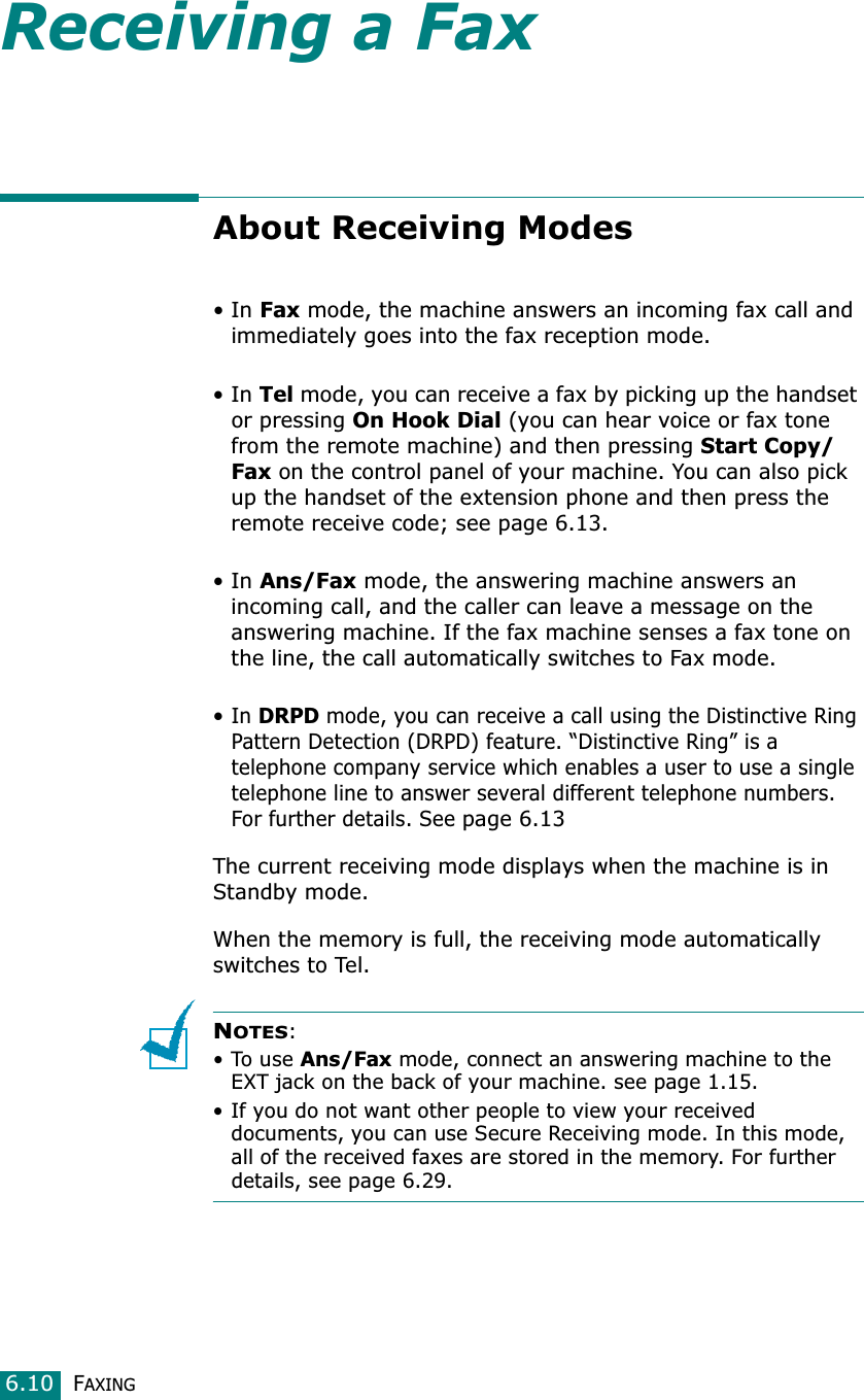 FAXING6.10Receiving a FaxAbout Receiving Modes•In Fax mode, the machine answers an incoming fax call and immediately goes into the fax reception mode. •In Tel mode, you can receive a fax by picking up the handset or pressing On Hook Dial (you can hear voice or fax tone from the remote machine) and then pressing Start Copy/Fax on the control panel of your machine. You can also pick up the handset of the extension phone and then press the remote receive code; see page 6.13.•In Ans/Fax mode, the answering machine answers an incoming call, and the caller can leave a message on the answering machine. If the fax machine senses a fax tone on the line, the call automatically switches to Fax mode. •In DRPD mode, you can receive a call using the Distinctive Ring Pattern Detection (DRPD) feature. “Distinctive Ring” is a telephone company service which enables a user to use a single telephone line to answer several different telephone numbers. For further details. See page 6.13The current receiving mode displays when the machine is in Standby mode.When the memory is full, the receiving mode automatically switches to Tel. NOTES:•To use Ans/Fax mode, connect an answering machine to the EXT jack on the back of your machine. see page 1.15. • If you do not want other people to view your received documents, you can use Secure Receiving mode. In this mode, all of the received faxes are stored in the memory. For further details, see page 6.29.