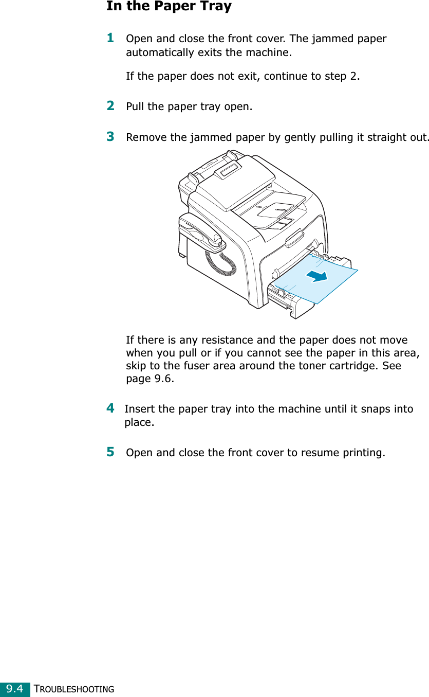 TROUBLESHOOTING9.4In the Paper Tray1Open and close the front cover. The jammed paper automatically exits the machine.If the paper does not exit, continue to step 2.2Pull the paper tray open. 3Remove the jammed paper by gently pulling it straight out.If there is any resistance and the paper does not move when you pull or if you cannot see the paper in this area, skip to the fuser area around the toner cartridge. See page 9.6. 4Insert the paper tray into the machine until it snaps into place.5Open and close the front cover to resume printing.