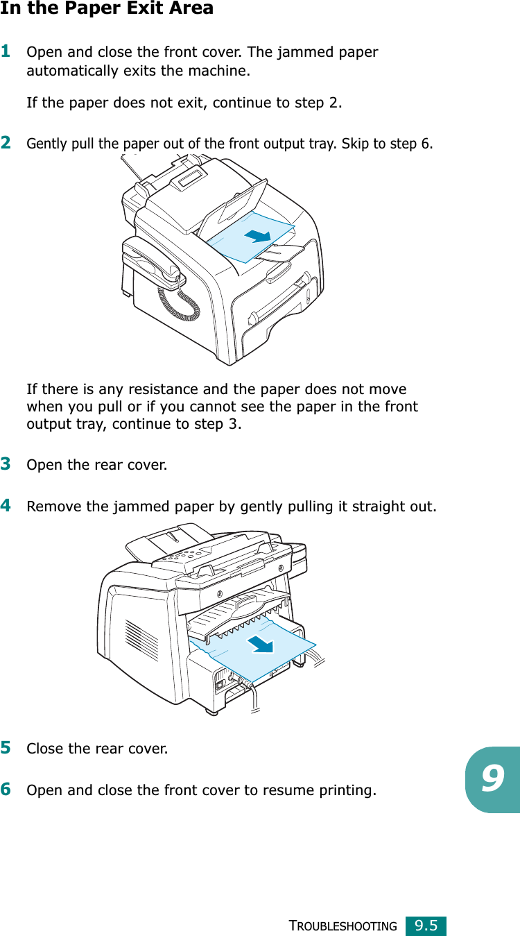 TROUBLESHOOTING9.59In the Paper Exit Area1Open and close the front cover. The jammed paper automatically exits the machine.If the paper does not exit, continue to step 2.2Gently pull the paper out of the front output tray. Skip to step 6. If there is any resistance and the paper does not move when you pull or if you cannot see the paper in the front output tray, continue to step 3.3Open the rear cover.4Remove the jammed paper by gently pulling it straight out.5Close the rear cover.6Open and close the front cover to resume printing.