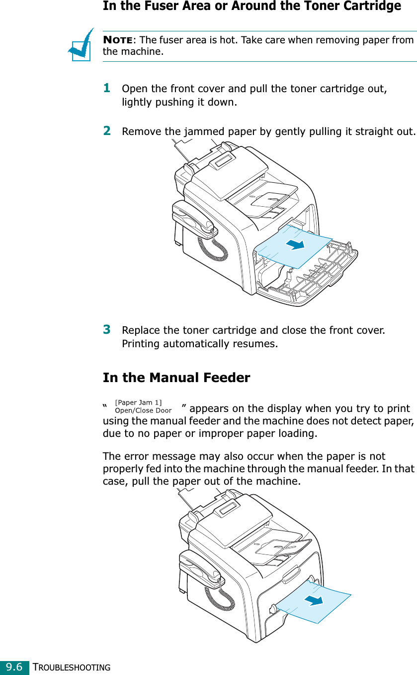 TROUBLESHOOTING9.6In the Fuser Area or Around the Toner CartridgeNOTE: The fuser area is hot. Take care when removing paper from the machine.1Open the front cover and pull the toner cartridge out, lightly pushing it down.2Remove the jammed paper by gently pulling it straight out.3Replace the toner cartridge and close the front cover. Printing automatically resumes.In the Manual Feeder“ ” appears on the display when you try to print using the manual feeder and the machine does not detect paper, due to no paper or improper paper loading.The error message may also occur when the paper is not properly fed into the machine through the manual feeder. In that case, pull the paper out of the machine.