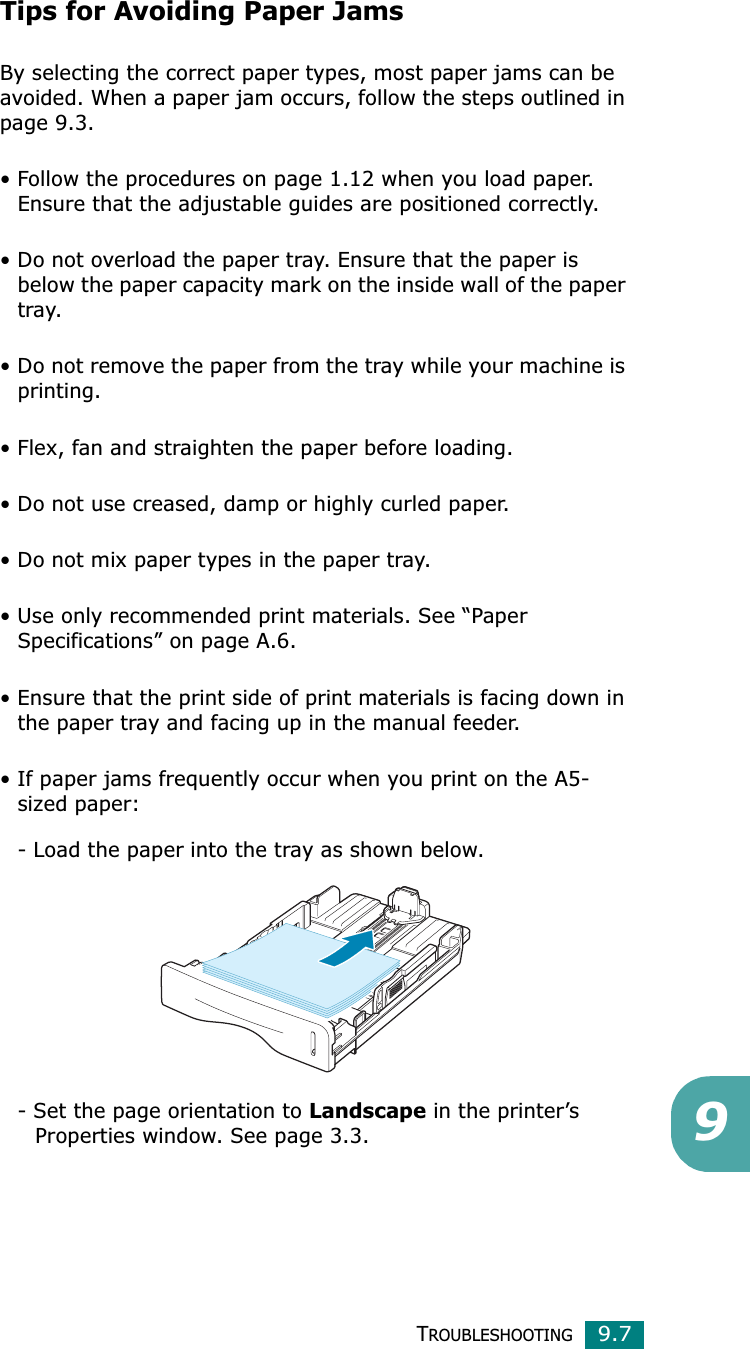 TROUBLESHOOTING9.79Tips for Avoiding Paper JamsBy selecting the correct paper types, most paper jams can be avoided. When a paper jam occurs, follow the steps outlined in page 9.3. • Follow the procedures on page 1.12 when you load paper. Ensure that the adjustable guides are positioned correctly.• Do not overload the paper tray. Ensure that the paper is below the paper capacity mark on the inside wall of the paper tray.• Do not remove the paper from the tray while your machine is printing.• Flex, fan and straighten the paper before loading. • Do not use creased, damp or highly curled paper.• Do not mix paper types in the paper tray.• Use only recommended print materials. See “Paper Specifications” on page A.6.• Ensure that the print side of print materials is facing down in the paper tray and facing up in the manual feeder.• If paper jams frequently occur when you print on the A5-sized paper:- Load the paper into the tray as shown below. - Set the page orientation to Landscape in the printer’s      Properties window. See page 3.3.