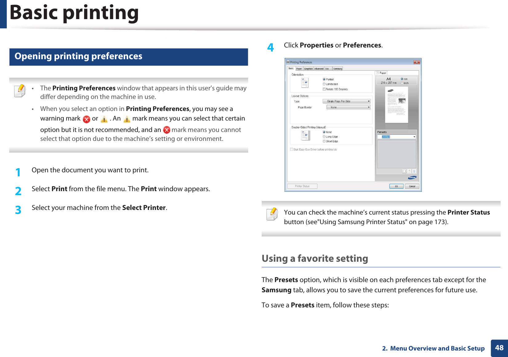 Basic printing482.  Menu Overview and Basic Setup12 Opening printing preferences • The Printing Preferences window that appears in this user’s guide may differ depending on the machine in use.• When you select an option in Printing Preferences, you may see a warning mark   or   . An   mark means you can select that certain option but it is not recommended, and an   mark means you cannot select that option due to the machine’s setting or environment. 1Open the document you want to print.2  Select Print from the file menu. The Print window appears.3  Select your machine from the Select Printer.4  Click Properties or Preferences. You can check the machine’s current status pressing the Printer Status button (see&quot;Using Samsung Printer Status&quot; on page 173). Using a favorite settingThe Presets option, which is visible on each preferences tab except for the Samsung tab, allows you to save the current preferences for future use.To save a Presets item, follow these steps: