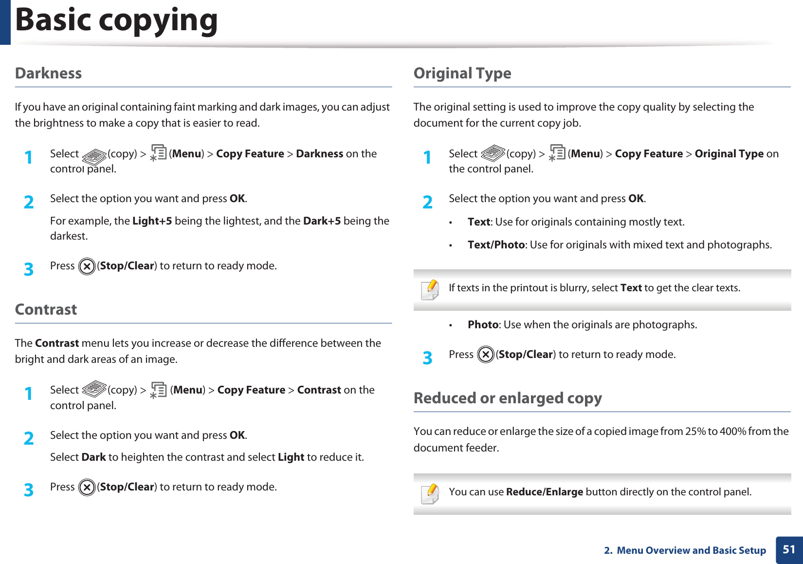 Basic copying512.  Menu Overview and Basic SetupDarknessIf you have an original containing faint marking and dark images, you can adjust the brightness to make a copy that is easier to read.1Select (copy) &gt; (Menu) &gt; Copy Feature &gt; Darkness on the control panel.2  Select the option you want and press OK.For example, the Light+5 being the lightest, and the Dark+5 being the darkest.3  Press (Stop/Clear) to return to ready mode.ContrastThe Contrast menu lets you increase or decrease the difference between the bright and dark areas of an image.1Select (copy) &gt; (Menu) &gt; Copy Feature &gt; Contrast on the control panel.2  Select the option you want and press OK.Select Dark to heighten the contrast and select Light to reduce it.3  Press (Stop/Clear) to return to ready mode.Original TypeThe original setting is used to improve the copy quality by selecting the document for the current copy job.1Select (copy) &gt; (Menu) &gt; Copy Feature &gt; Original Type on the control panel.2  Select the option you want and press OK.•Text: Use for originals containing mostly text.•Text/Photo: Use for originals with mixed text and photographs. If texts in the printout is blurry, select Text to get the clear texts. •Photo: Use when the originals are photographs.3  Press (Stop/Clear) to return to ready mode.Reduced or enlarged copyYou can reduce or enlarge the size of a copied image from 25% to 400% from the document feeder. You can use Reduce/Enlarge button directly on the control panel. 