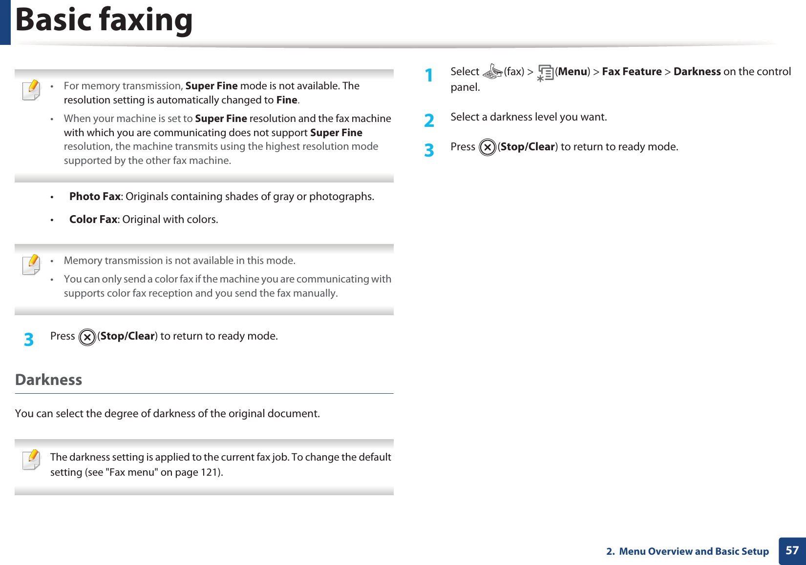 Basic faxing572.  Menu Overview and Basic Setup • For memory transmission, Super Fine mode is not available. The resolution setting is automatically changed to Fine.• When your machine is set to Super Fine resolution and the fax machine with which you are communicating does not support Super Fine resolution, the machine transmits using the highest resolution mode supported by the other fax machine. •Photo Fax: Originals containing shades of gray or photographs.•Color Fax: Original with colors. • Memory transmission is not available in this mode.• You can only send a color fax if the machine you are communicating with supports color fax reception and you send the fax manually. 3  Press (Stop/Clear) to return to ready mode.DarknessYou can select the degree of darkness of the original document.  The darkness setting is applied to the current fax job. To change the default setting (see &quot;Fax menu&quot; on page 121). 1Select (fax) &gt; (Menu) &gt; Fax Feature &gt; Darkness on the control panel.2  Select a darkness level you want.3  Press (Stop/Clear) to return to ready mode.