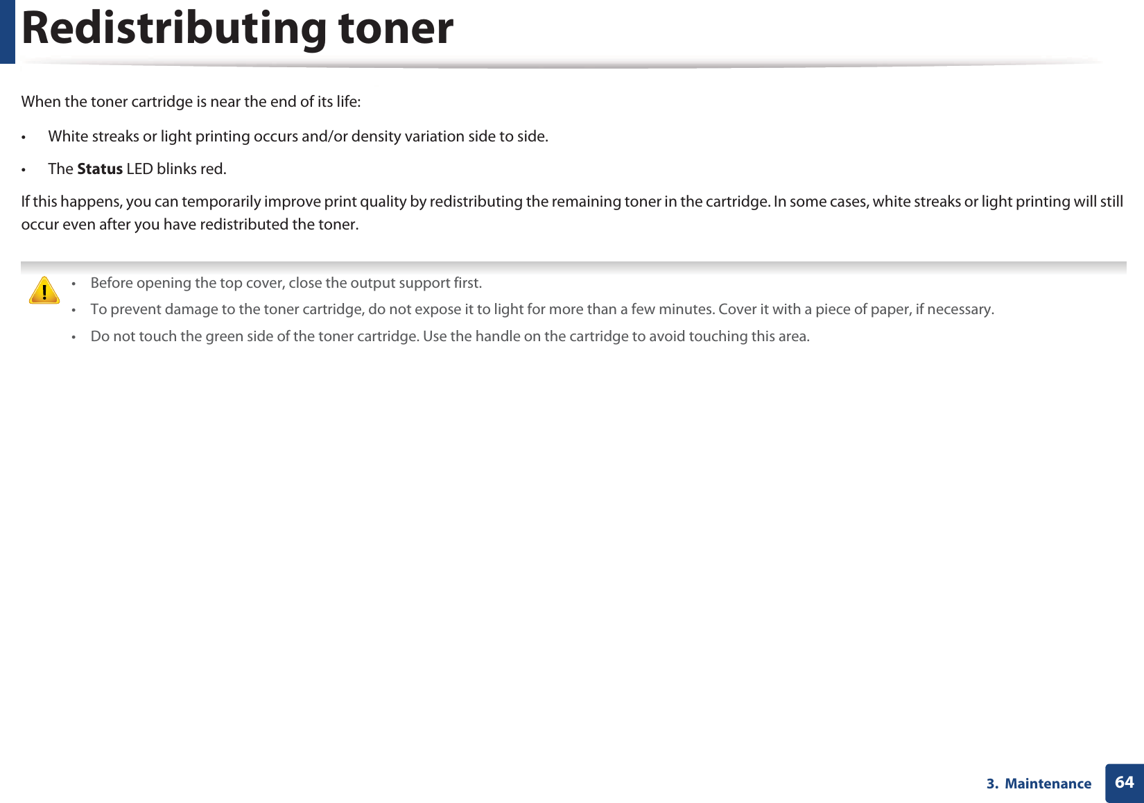 643.  MaintenanceRedistributing tonerWhen the toner cartridge is near the end of its life:• White streaks or light printing occurs and/or density variation side to side. • The Status LED blinks red. If this happens, you can temporarily improve print quality by redistributing the remaining toner in the cartridge. In some cases, white streaks or light printing will still occur even after you have redistributed the toner. • Before opening the top cover, close the output support first.• To prevent damage to the toner cartridge, do not expose it to light for more than a few minutes. Cover it with a piece of paper, if necessary.• Do not touch the green side of the toner cartridge. Use the handle on the cartridge to avoid touching this area. 