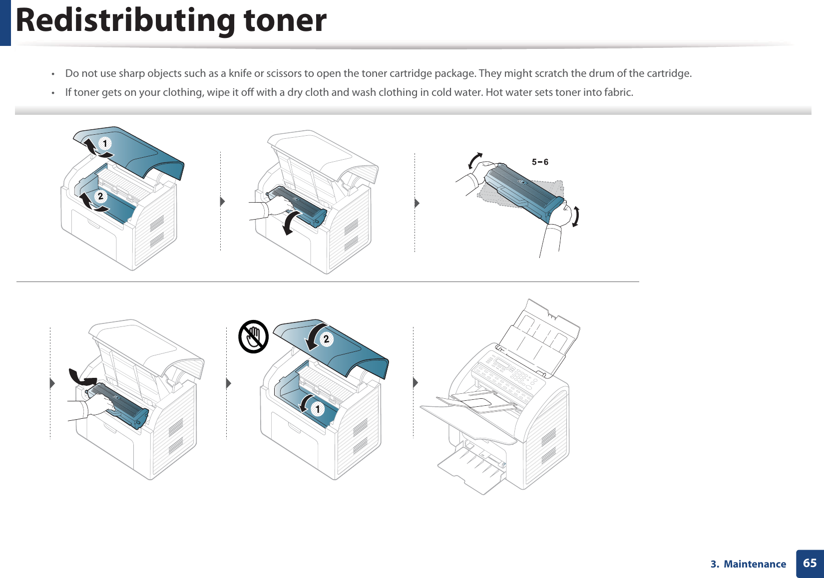 Redistributing toner653.  Maintenance• Do not use sharp objects such as a knife or scissors to open the toner cartridge package. They might scratch the drum of the cartridge.• If toner gets on your clothing, wipe it off with a dry cloth and wash clothing in cold water. Hot water sets toner into fabric.  211 2