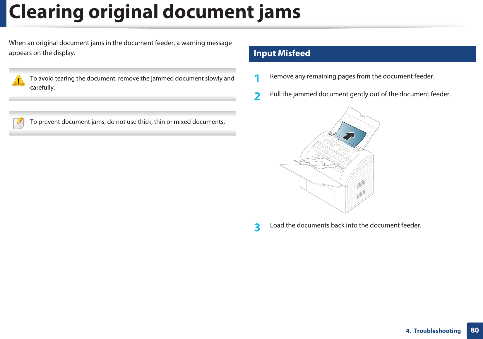 804.  TroubleshootingClearing original document jamsWhen an original document jams in the document feeder, a warning message appears on the display. To avoid tearing the document, remove the jammed document slowly and carefully.  To prevent document jams, do not use thick, thin or mixed documents. 1 Input Misfeed1Remove any remaining pages from the document feeder.2  Pull the jammed document gently out of the document feeder.3  Load the documents back into the document feeder.