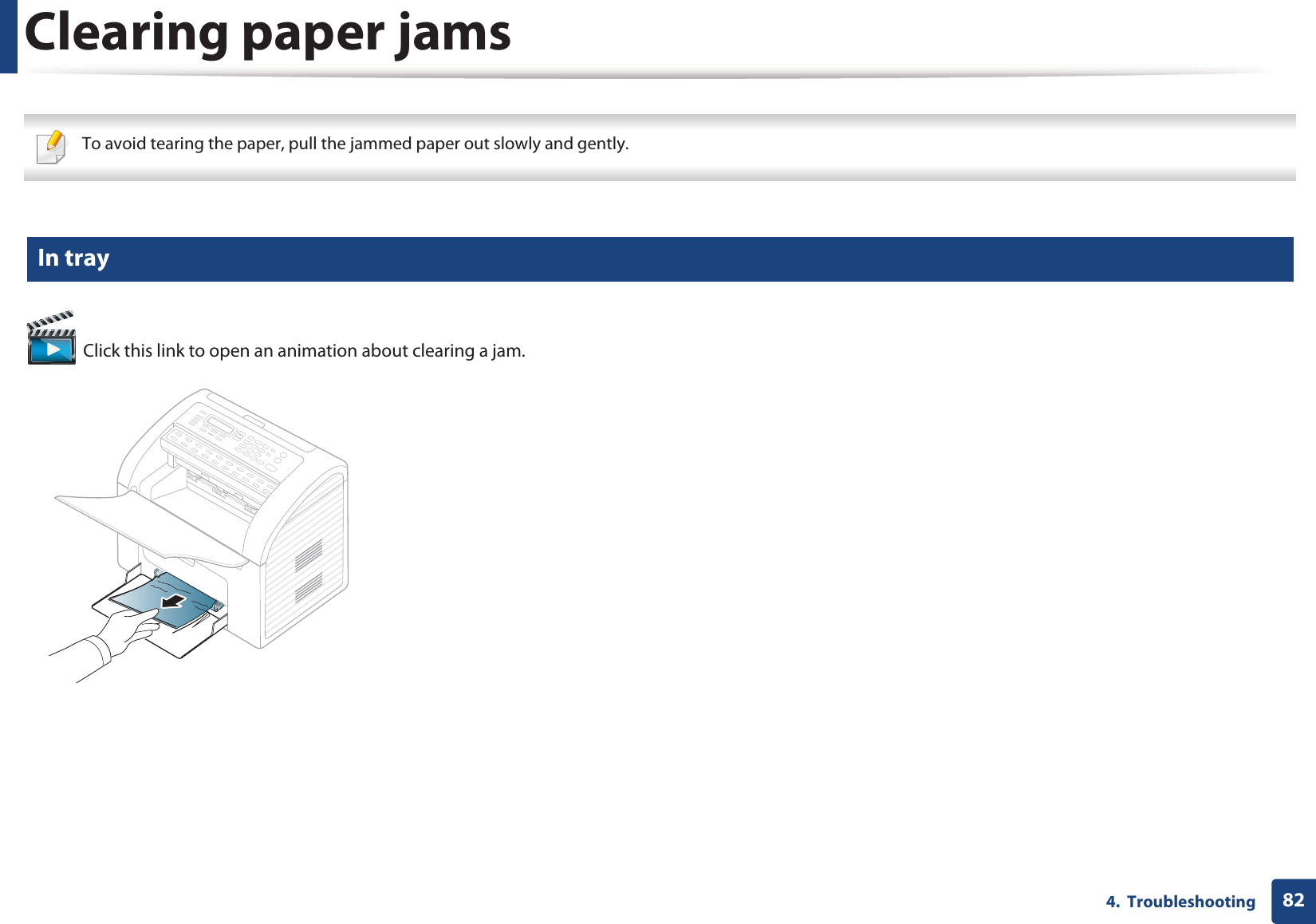 824.  TroubleshootingClearing paper jams To avoid tearing the paper, pull the jammed paper out slowly and gently.  3 In tray Click this link to open an animation about clearing a jam.