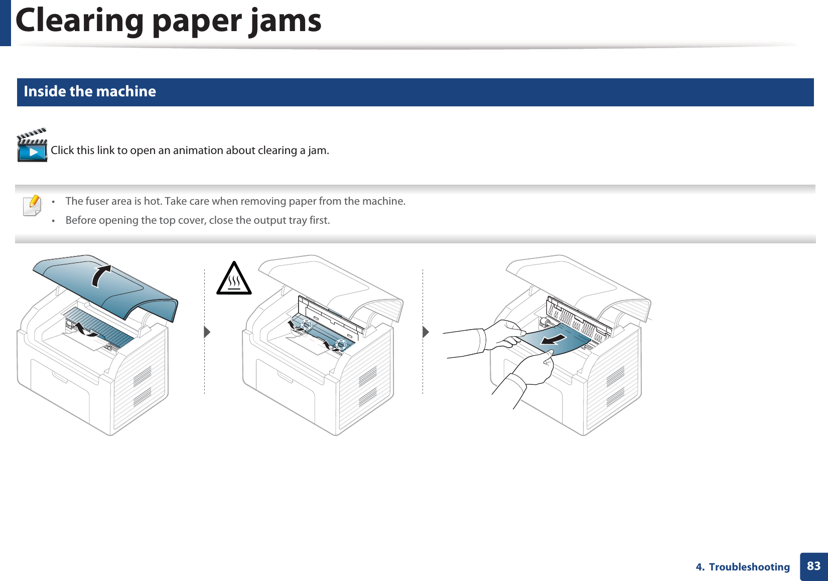 Clearing paper jams834.  Troubleshooting4 Inside the machine Click this link to open an animation about clearing a jam. • The fuser area is hot. Take care when removing paper from the machine.• Before opening the top cover, close the output tray first. 