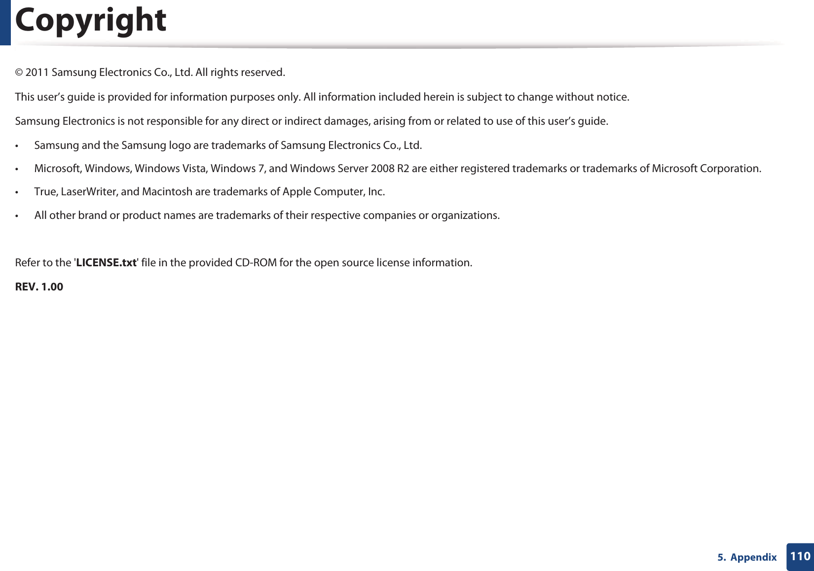 1105.  AppendixCopyright© 2011 Samsung Electronics Co., Ltd. All rights reserved.This user’s guide is provided for information purposes only. All information included herein is subject to change without notice.Samsung Electronics is not responsible for any direct or indirect damages, arising from or related to use of this user’s guide.• Samsung and the Samsung logo are trademarks of Samsung Electronics Co., Ltd.• Microsoft, Windows, Windows Vista, Windows 7, and Windows Server 2008 R2 are either registered trademarks or trademarks of Microsoft Corporation.• True, LaserWriter, and Macintosh are trademarks of Apple Computer, Inc.• All other brand or product names are trademarks of their respective companies or organizations.Refer to the &apos;LICENSE.txt&apos; file in the provided CD-ROM for the open source license information.REV. 1.00