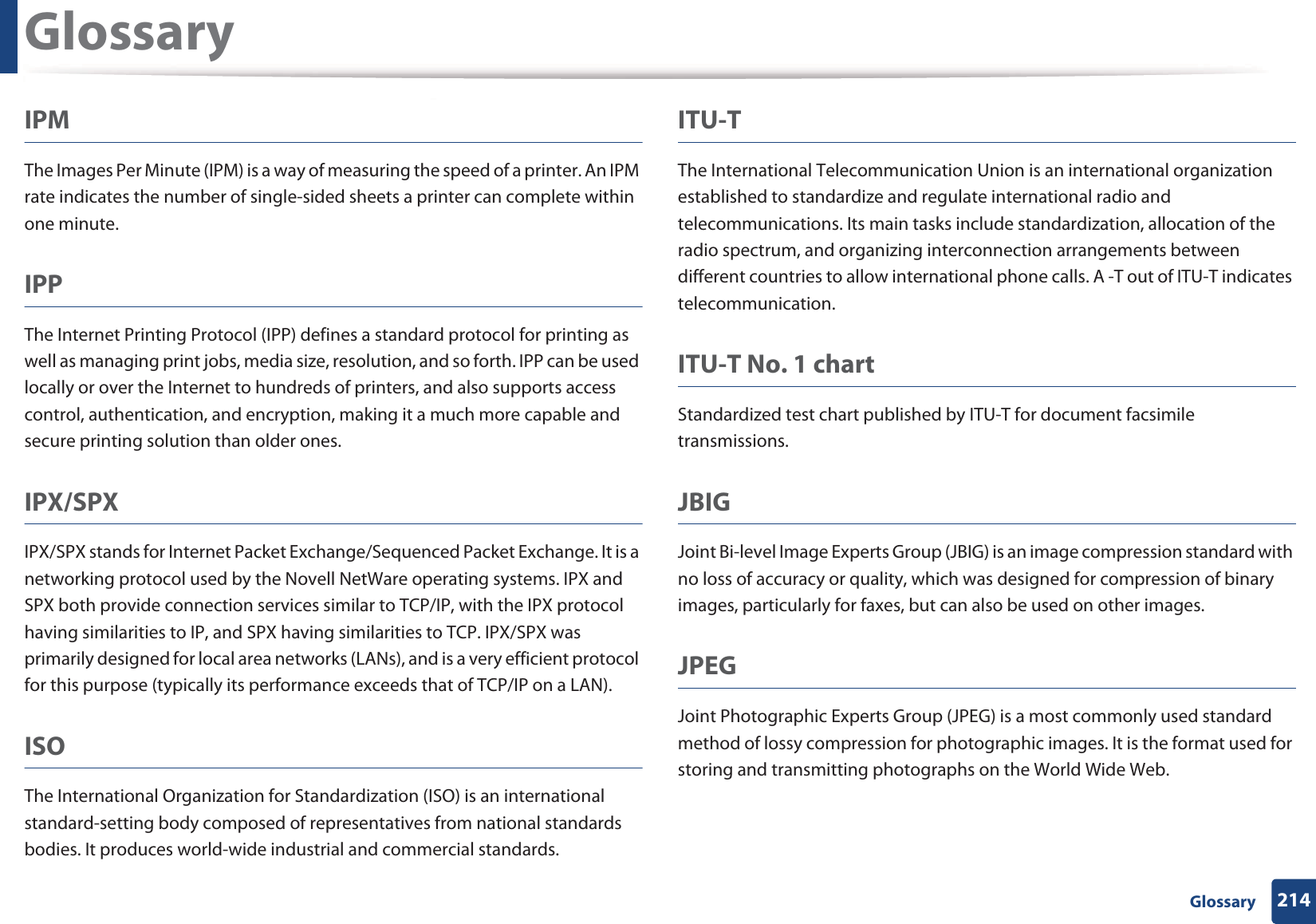 Glossary214 GlossaryIPMThe Images Per Minute (IPM) is a way of measuring the speed of a printer. An IPM rate indicates the number of single-sided sheets a printer can complete within one minute.IPPThe Internet Printing Protocol (IPP) defines a standard protocol for printing as well as managing print jobs, media size, resolution, and so forth. IPP can be used locally or over the Internet to hundreds of printers, and also supports access control, authentication, and encryption, making it a much more capable and secure printing solution than older ones.IPX/SPXIPX/SPX stands for Internet Packet Exchange/Sequenced Packet Exchange. It is a networking protocol used by the Novell NetWare operating systems. IPX and SPX both provide connection services similar to TCP/IP, with the IPX protocol having similarities to IP, and SPX having similarities to TCP. IPX/SPX was primarily designed for local area networks (LANs), and is a very efficient protocol for this purpose (typically its performance exceeds that of TCP/IP on a LAN).ISOThe International Organization for Standardization (ISO) is an international standard-setting body composed of representatives from national standards bodies. It produces world-wide industrial and commercial standards.ITU-TThe International Telecommunication Union is an international organization established to standardize and regulate international radio and telecommunications. Its main tasks include standardization, allocation of the radio spectrum, and organizing interconnection arrangements between different countries to allow international phone calls. A -T out of ITU-T indicates telecommunication.ITU-T No. 1 chartStandardized test chart published by ITU-T for document facsimile transmissions.JBIGJoint Bi-level Image Experts Group (JBIG) is an image compression standard with no loss of accuracy or quality, which was designed for compression of binary images, particularly for faxes, but can also be used on other images.JPEGJoint Photographic Experts Group (JPEG) is a most commonly used standard method of lossy compression for photographic images. It is the format used for storing and transmitting photographs on the World Wide Web.