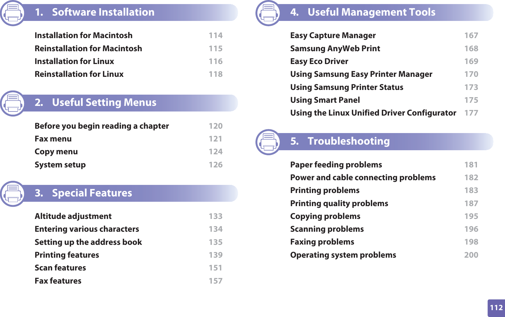 112ADVANCED1. Software InstallationInstallation for Macintosh  114Reinstallation for Macintosh  115Installation for Linux  116Reinstallation for Linux  1182. Useful Setting MenusBefore you begin reading a chapter  120Fax menu  121Copy menu  124System setup  1263. Special FeaturesAltitude adjustment  133Entering various characters  134Setting up the address book  135Printing features  139Scan features  151Fax features  1574. Useful Management ToolsEasy Capture Manager  167Samsung AnyWeb Print  168Easy Eco Driver  169Using Samsung Easy Printer Manager  170Using Samsung Printer Status  173Using Smart Panel  175Using the Linux Unified Driver Configurator  1775. TroubleshootingPaper feeding problems  181Power and cable connecting problems  182Printing problems  183Printing quality problems  187Copying problems  195Scanning problems  196Faxing problems  198Operating system problems  200