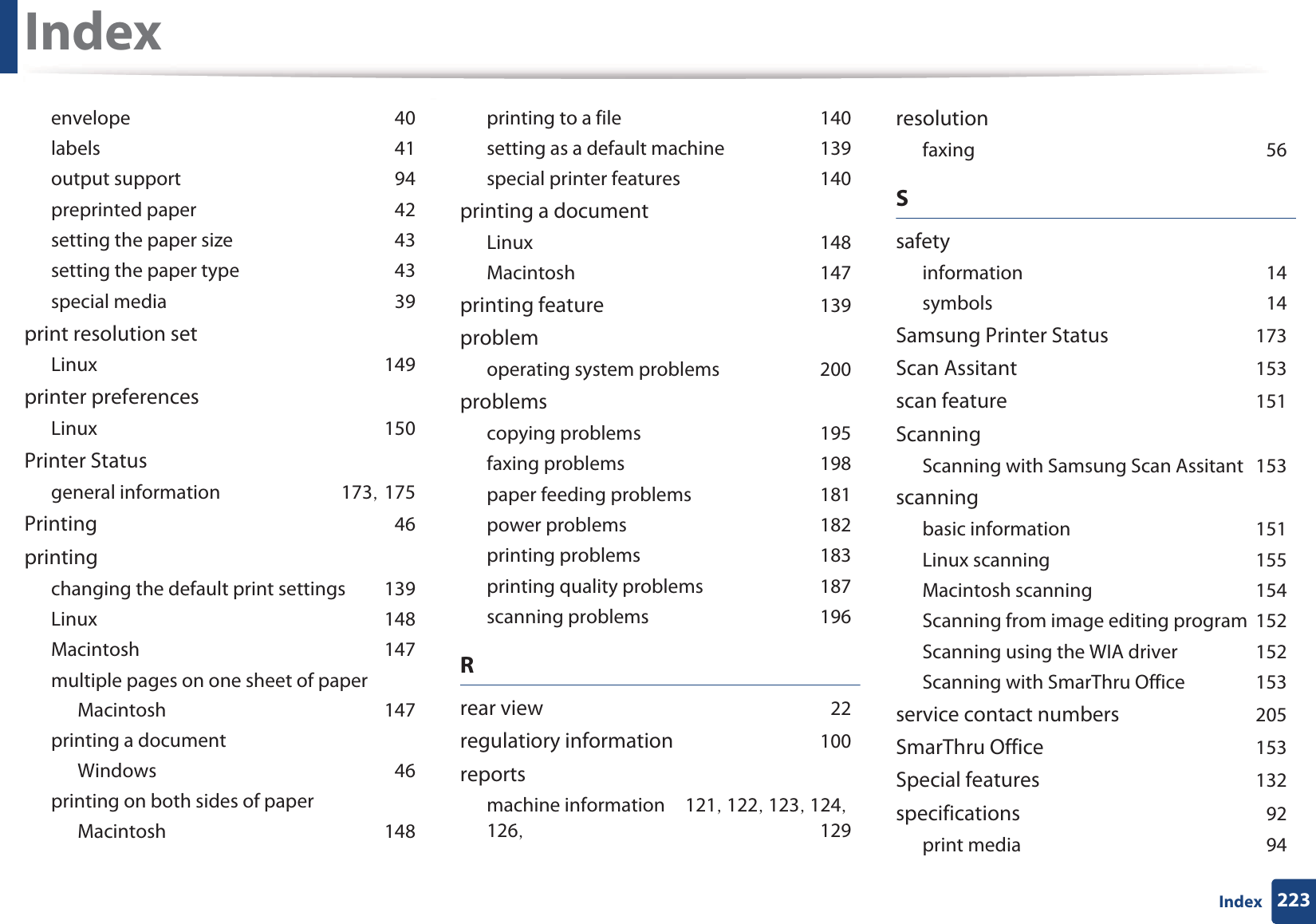 Index223IndexenvelopeG40labelsG41output supportG94preprinted paperG42setting the paper sizeG43setting the paper typeG43special mediaG39print resolution setLinuxG149printer preferencesLinuxG150Printer Statusgeneral informationG173SG175PrintingG46printingchanging the default print settingsG139LinuxG148MacintoshG147multiple pages on one sheet of paperMacintoshG147printing a documentWindowsG46printing on both sides of paperMacintoshG148printing to a fileG140setting as a default machineG139special printer featuresG140printing a documentLinuxG148MacintoshG147printing featureG139problemoperating system problemsG200problemscopying problemsG195faxing problemsG198paper feeding problemsG181power problemsG182printing problemsG183printing quality problemsG187scanning problemsG196Rrear viewG22regulatiory informationG100reportsmachine informationG121SG122SG123SG124SG126SG 129resolutionfaxingG56SsafetyinformationG14symbolsG14Samsung Printer StatusG173Scan AssitantG153scan featureG151ScanningScanning with Samsung Scan AssitantG153scanningbasic informationG151Linux scanningG155Macintosh scanningG154Scanning from image editing programG152Scanning using the WIA driverG152Scanning with SmarThru OfficeG153service contact numbersG205SmarThru OfficeG153Special featuresG132specificationsG92print mediaG94