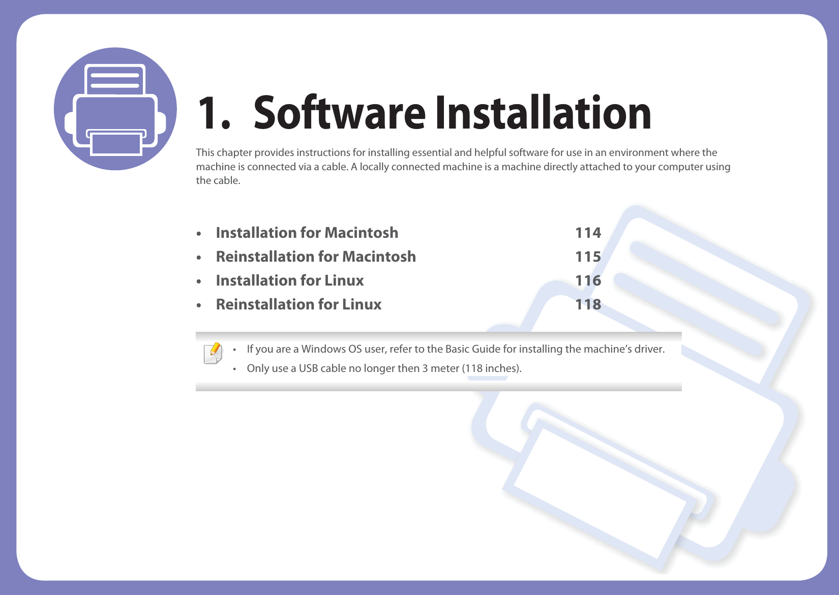 1. Software InstallationThis chapter provides instructions for installing essential and helpful software for use in an environment where the machine is connected via a cable. A locally connected machine is a machine directly attached to your computer using the cable.• Installation for Macintosh 114• Reinstallation for Macintosh 115• Installation for Linux 116• Reinstallation for Linux 118 • If you are a Windows OS user, refer to the Basic Guide for installing the machine’s driver.• Only use a USB cable no longer then 3 meter (118 inches). 