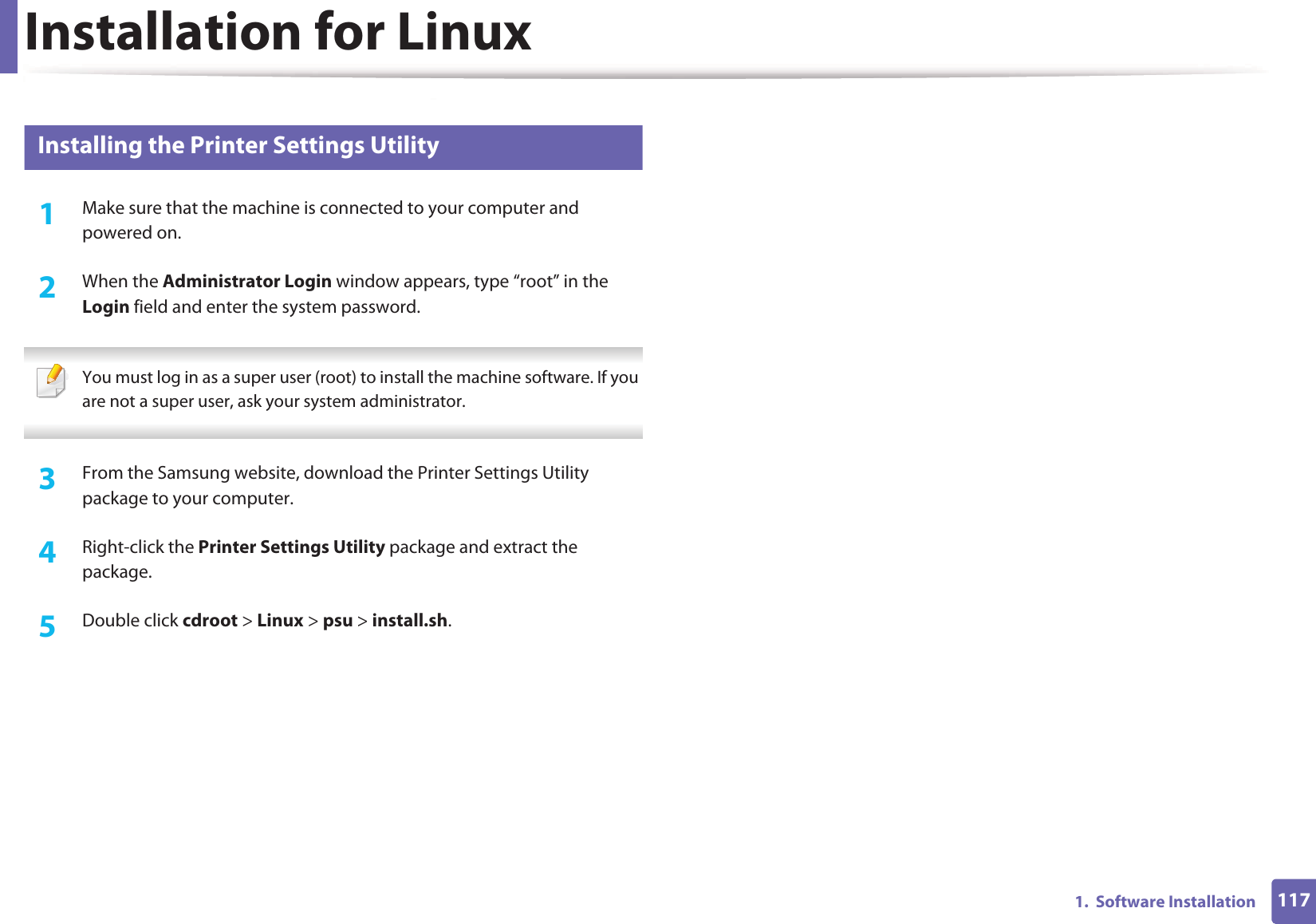 Installation for Linux1171.  Software Installation3 Installing the Printer Settings Utility1Make sure that the machine is connected to your computer and powered on.2  When the Administrator Login window appears, type “root” in the Login field and enter the system password. You must log in as a super user (root) to install the machine software. If you are not a super user, ask your system administrator. 3  From the Samsung website, download the Printer Settings Utility package to your computer.4  Right-click the Printer Settings Utility package and extract the package. 5  Double click cdroot &gt; Linux &gt; psu &gt; install.sh.