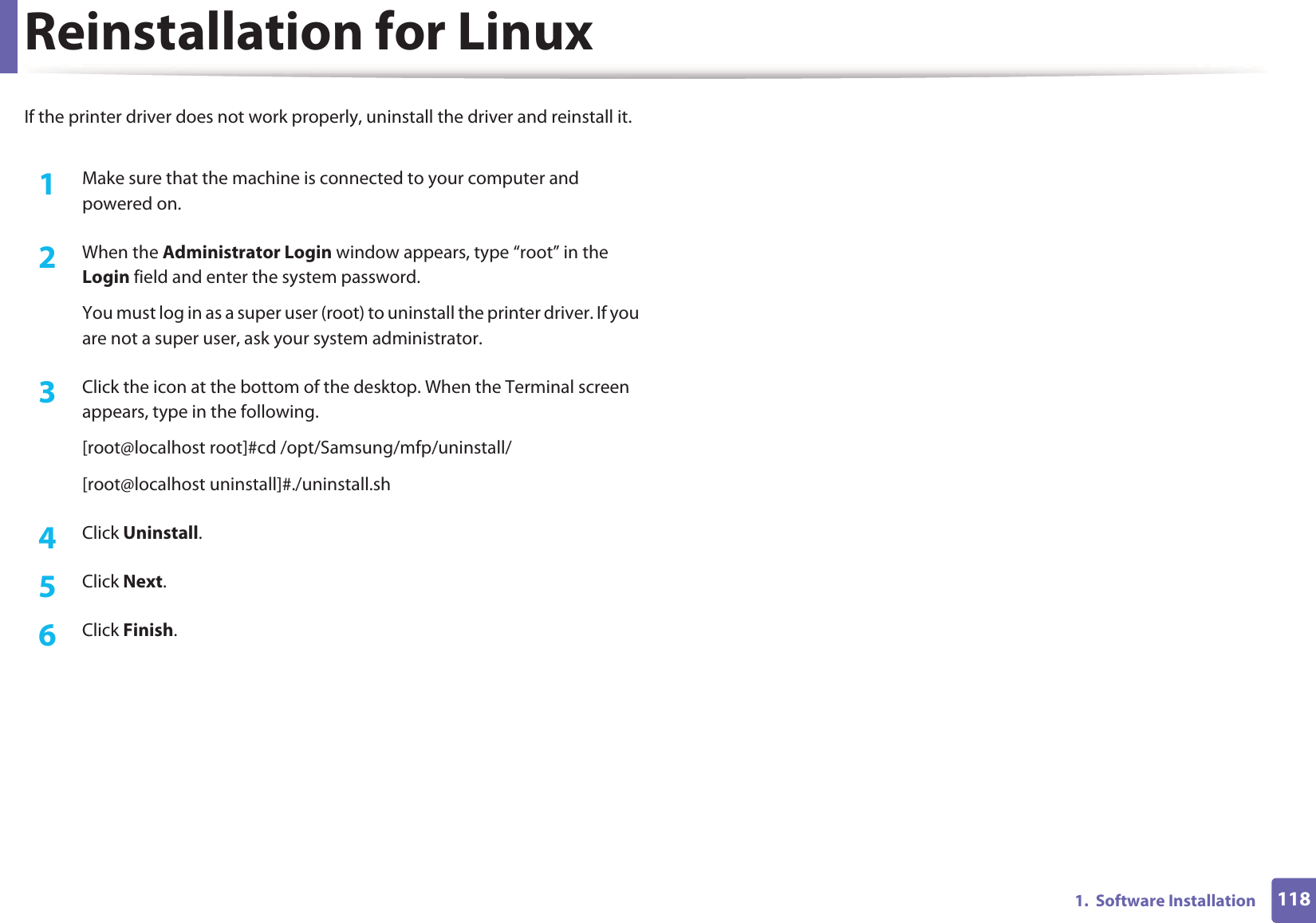 1181.  Software InstallationReinstallation for LinuxIf the printer driver does not work properly, uninstall the driver and reinstall it. 1Make sure that the machine is connected to your computer and powered on.2  When the Administrator Login window appears, type “root” in the Login field and enter the system password.You must log in as a super user (root) to uninstall the printer driver. If you are not a super user, ask your system administrator.3  Click the icon at the bottom of the desktop. When the Terminal screen appears, type in the following.[root@localhost root]#cd /opt/Samsung/mfp/uninstall/[root@localhost uninstall]#./uninstall.sh4  Click Uninstall.5  Click Next. 6  Click Finish.