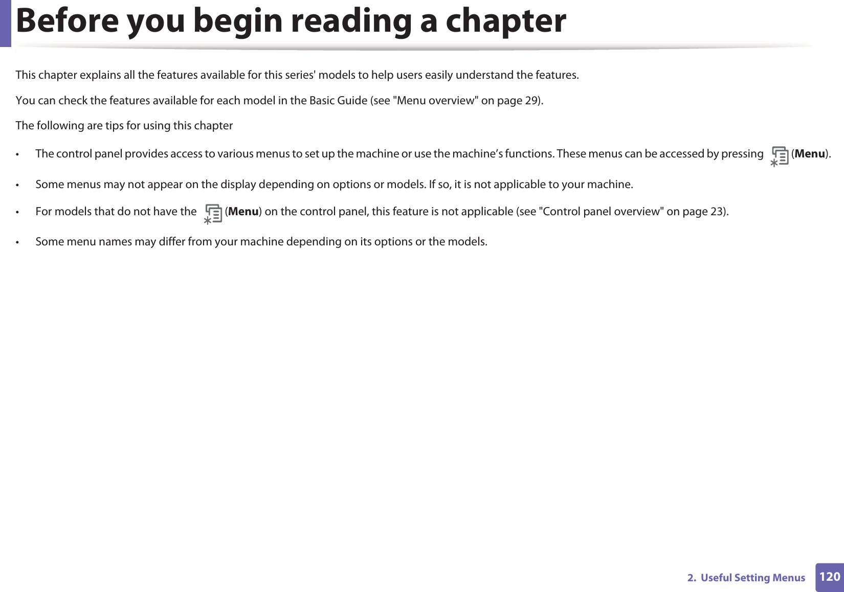 1202.  Useful Setting MenusBefore you begin reading a chapterThis chapter explains all the features available for this series&apos; models to help users easily understand the features.You can check the features available for each model in the Basic Guide (see &quot;Menu overview&quot; on page 29).The following are tips for using this chapter• The control panel provides access to various menus to set up the machine or use the machine’s functions. These menus can be accessed by pressing  (Menu).• Some menus may not appear on the display depending on options or models. If so, it is not applicable to your machine.• For models that do not have the  (Menu) on the control panel, this feature is not applicable (see &quot;Control panel overview&quot; on page 23).• Some menu names may differ from your machine depending on its options or the models.