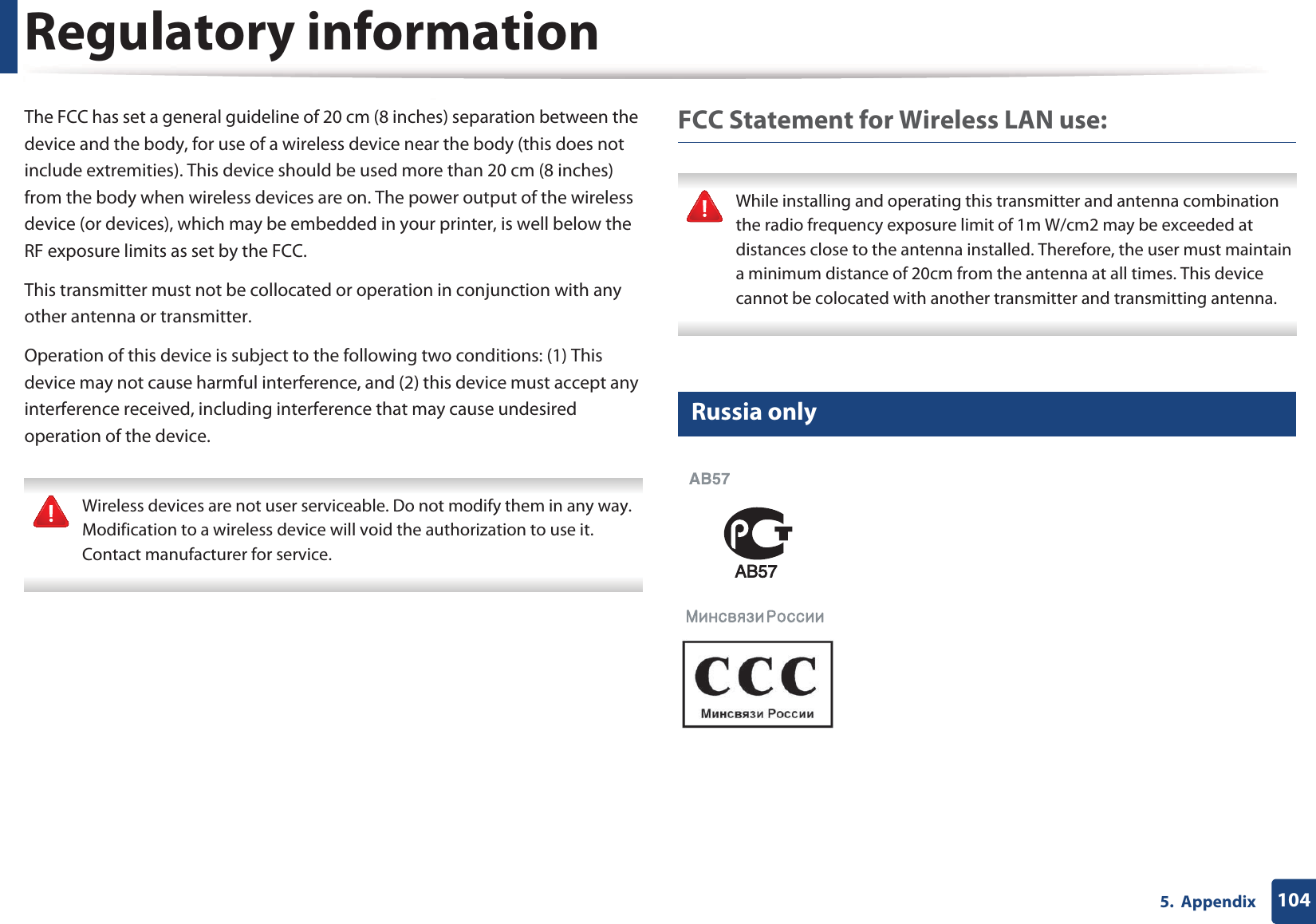 Regulatory information1045.  AppendixThe FCC has set a general guideline of 20 cm (8 inches) separation between the device and the body, for use of a wireless device near the body (this does not include extremities). This device should be used more than 20 cm (8 inches) from the body when wireless devices are on. The power output of the wireless device (or devices), which may be embedded in your printer, is well below the RF exposure limits as set by the FCC.This transmitter must not be collocated or operation in conjunction with any other antenna or transmitter.Operation of this device is subject to the following two conditions: (1) This device may not cause harmful interference, and (2) this device must accept any interference received, including interference that may cause undesired operation of the device. Wireless devices are not user serviceable. Do not modify them in any way. Modification to a wireless device will void the authorization to use it. Contact manufacturer for service. FCC Statement for Wireless LAN use: While installing and operating this transmitter and antenna combination the radio frequency exposure limit of 1m W/cm2 may be exceeded at distances close to the antenna installed. Therefore, the user must maintain a minimum distance of 20cm from the antenna at all times. This device cannot be colocated with another transmitter and transmitting antenna. 14 Russia only