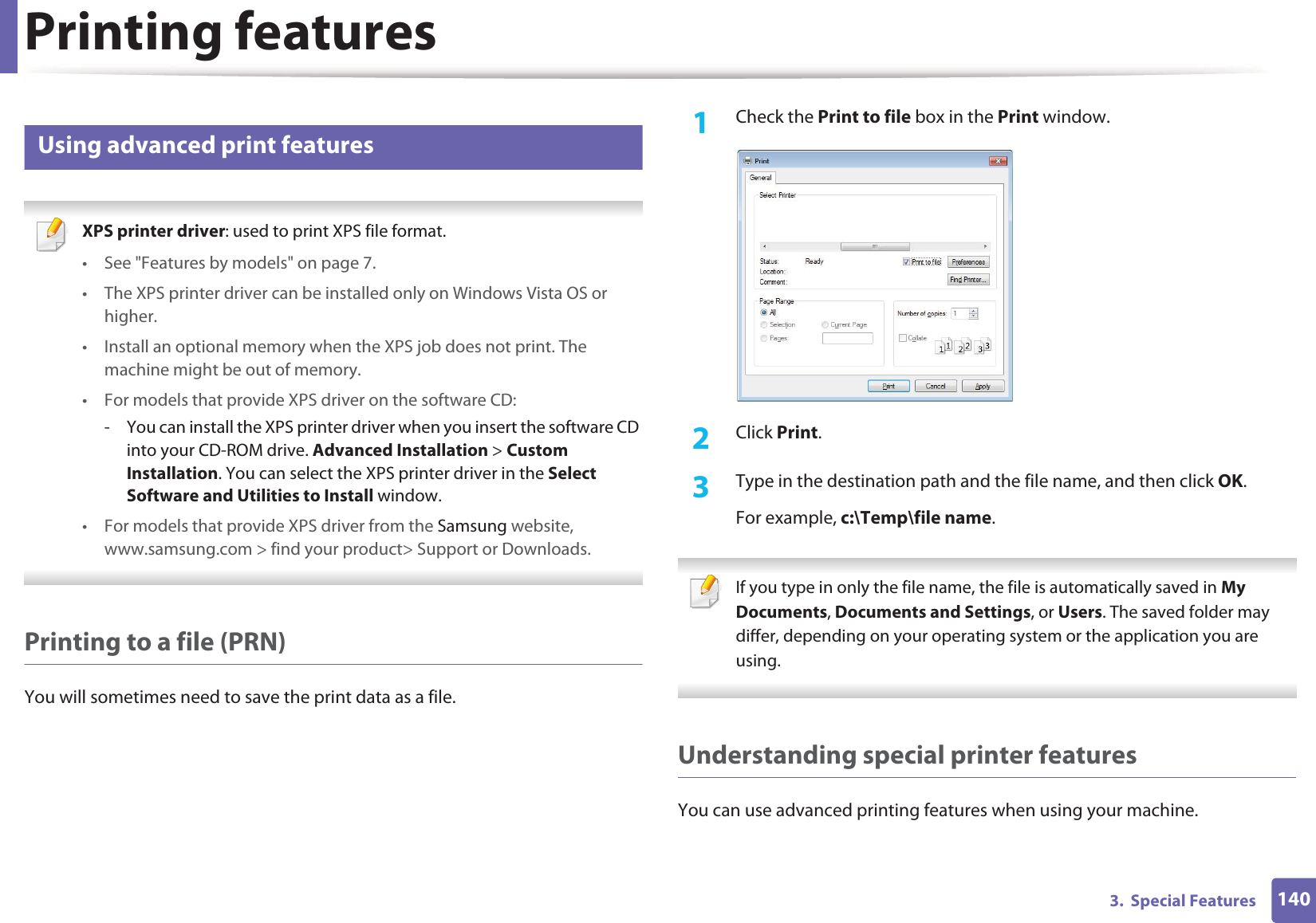 Printing features1403.  Special Features13 Using advanced print features XPS printer driver: used to print XPS file format. • See &quot;Features by models&quot; on page 7.• The XPS printer driver can be installed only on Windows Vista OS or higher.• Install an optional memory when the XPS job does not print. The machine might be out of memory.• For models that provide XPS driver on the software CD:- You can install the XPS printer driver when you insert the software CD into your CD-ROM drive. Advanced Installation &gt; Custom Installation. You can select the XPS printer driver in the Select Software and Utilities to Install window.• For models that provide XPS driver from the Samsung website, www.samsung.com &gt; find your product&gt; Support or Downloads. Printing to a file (PRN)You will sometimes need to save the print data as a file. 1Check the Print to file box in the Print window.2  Click Print.3  Type in the destination path and the file name, and then click OK.For example, c:\Temp\file name. If you type in only the file name, the file is automatically saved in My Documents, Documents and Settings, or Users. The saved folder may differ, depending on your operating system or the application you are using. Understanding special printer featuresYou can use advanced printing features when using your machine.